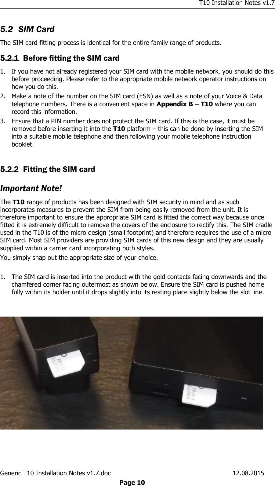     T10 Installation Notes v1.7 Generic T10 Installation Notes v1.7.doc    12.08.2015  Page 10 5.2 SIM Card The SIM card fitting process is identical for the entire family range of products. 5.2.1 Before fitting the SIM card 1. If you have not already registered your SIM card with the mobile network, you should do this before proceeding. Please refer to the appropriate mobile network operator instructions on how you do this. 2. Make a note of the number on the SIM card (ESN) as well as a note of your Voice &amp; Data telephone numbers. There is a convenient space in Appendix B – T10 where you can record this information.  3. Ensure that a PIN number does not protect the SIM card. If this is the case, it must be removed before inserting it into the T10 platform – this can be done by inserting the SIM into a suitable mobile telephone and then following your mobile telephone instruction booklet.  5.2.2 Fitting the SIM card Important Note! The T10 range of products has been designed with SIM security in mind and as such incorporates measures to prevent the SIM from being easily removed from the unit. It is therefore important to ensure the appropriate SIM card is fitted the correct way because once fitted it is extremely difficult to remove the covers of the enclosure to rectify this. The SIM cradle used in the T10 is of the micro design (small footprint) and therefore requires the use of a micro SIM card. Most SIM providers are providing SIM cards of this new design and they are usually supplied within a carrier card incorporating both styles.  You simply snap out the appropriate size of your choice.   1. The SIM card is inserted into the product with the gold contacts facing downwards and the chamfered corner facing outermost as shown below. Ensure the SIM card is pushed home fully within its holder until it drops slightly into its resting place slightly below the slot line.    