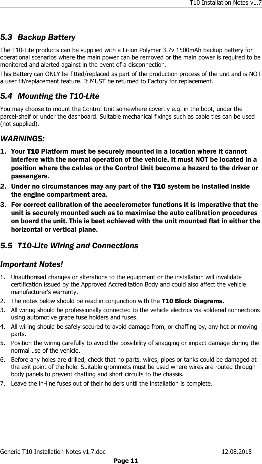     T10 Installation Notes v1.7 Generic T10 Installation Notes v1.7.doc    12.08.2015  Page 11  5.3 Backup Battery The T10-Lite products can be supplied with a Li-ion Polymer 3.7v 1500mAh backup battery for operational scenarios where the main power can be removed or the main power is required to be monitored and alerted against in the event of a disconnection. This Battery can ONLY be fitted/replaced as part of the production process of the unit and is NOT a user fit/replacement feature. It MUST be returned to Factory for replacement. 5.4 Mounting the T10-Lite You may choose to mount the Control Unit somewhere covertly e.g. in the boot, under the parcel-shelf or under the dashboard. Suitable mechanical fixings such as cable ties can be used (not supplied). WARNINGS:  1. Your T10 Platform must be securely mounted in a location where it cannot interfere with the normal operation of the vehicle. It must NOT be located in a position where the cables or the Control Unit become a hazard to the driver or passengers.  2. Under no circumstances may any part of the T10 system be installed inside the engine compartment area. 3. For correct calibration of the accelerometer functions it is imperative that the unit is securely mounted such as to maximise the auto calibration procedures on board the unit. This is best achieved with the unit mounted flat in either the horizontal or vertical plane.  5.5 T10-Lite Wiring and Connections Important Notes! 1. Unauthorised changes or alterations to the equipment or the installation will invalidate certification issued by the Approved Accreditation Body and could also affect the vehicle manufacturer’s warranty. 2. The notes below should be read in conjunction with the T10 Block Diagrams. 3. All wiring should be professionally connected to the vehicle electrics via soldered connections using automotive grade fuse holders and fuses. 4. All wiring should be safely secured to avoid damage from, or chaffing by, any hot or moving parts. 5. Position the wiring carefully to avoid the possibility of snagging or impact damage during the normal use of the vehicle. 6. Before any holes are drilled, check that no parts, wires, pipes or tanks could be damaged at the exit point of the hole. Suitable grommets must be used where wires are routed through body panels to prevent chaffing and short circuits to the chassis. 7. Leave the in-line fuses out of their holders until the installation is complete. 