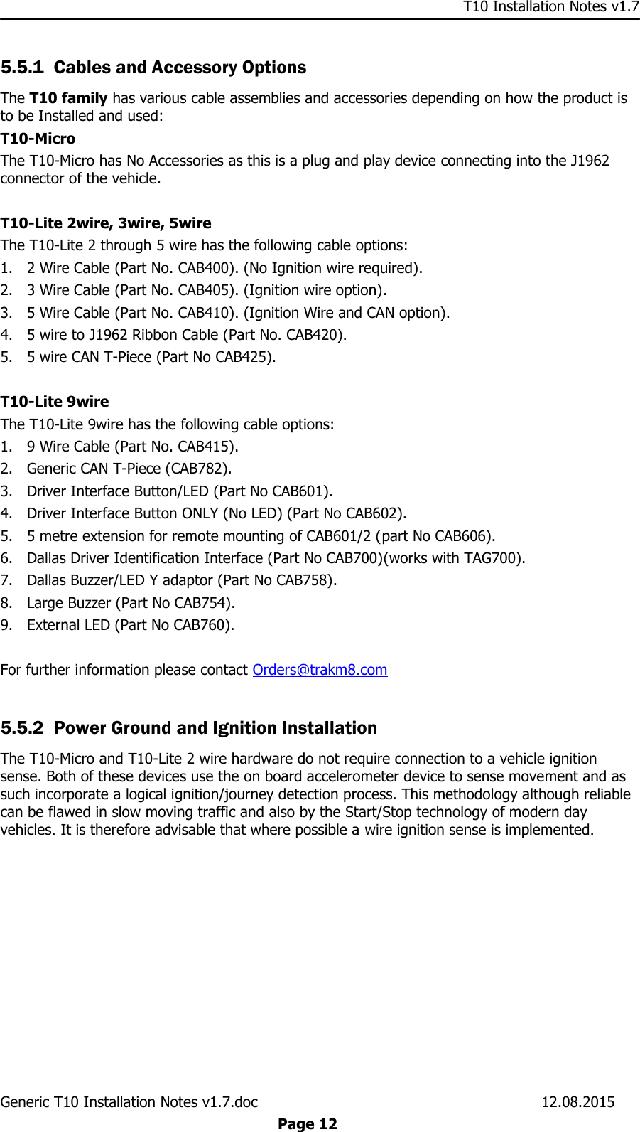     T10 Installation Notes v1.7 Generic T10 Installation Notes v1.7.doc    12.08.2015  Page 12 5.5.1 Cables and Accessory Options The T10 family has various cable assemblies and accessories depending on how the product is to be Installed and used: T10-Micro The T10-Micro has No Accessories as this is a plug and play device connecting into the J1962 connector of the vehicle.  T10-Lite 2wire, 3wire, 5wire The T10-Lite 2 through 5 wire has the following cable options:  1. 2 Wire Cable (Part No. CAB400). (No Ignition wire required). 2. 3 Wire Cable (Part No. CAB405). (Ignition wire option). 3. 5 Wire Cable (Part No. CAB410). (Ignition Wire and CAN option). 4. 5 wire to J1962 Ribbon Cable (Part No. CAB420). 5. 5 wire CAN T-Piece (Part No CAB425).  T10-Lite 9wire The T10-Lite 9wire has the following cable options:  1. 9 Wire Cable (Part No. CAB415). 2. Generic CAN T-Piece (CAB782). 3. Driver Interface Button/LED (Part No CAB601). 4. Driver Interface Button ONLY (No LED) (Part No CAB602). 5. 5 metre extension for remote mounting of CAB601/2 (part No CAB606). 6. Dallas Driver Identification Interface (Part No CAB700)(works with TAG700). 7. Dallas Buzzer/LED Y adaptor (Part No CAB758). 8. Large Buzzer (Part No CAB754). 9. External LED (Part No CAB760).  For further information please contact Orders@trakm8.com  5.5.2 Power Ground and Ignition Installation The T10-Micro and T10-Lite 2 wire hardware do not require connection to a vehicle ignition sense. Both of these devices use the on board accelerometer device to sense movement and as such incorporate a logical ignition/journey detection process. This methodology although reliable can be flawed in slow moving traffic and also by the Start/Stop technology of modern day vehicles. It is therefore advisable that where possible a wire ignition sense is implemented.   
