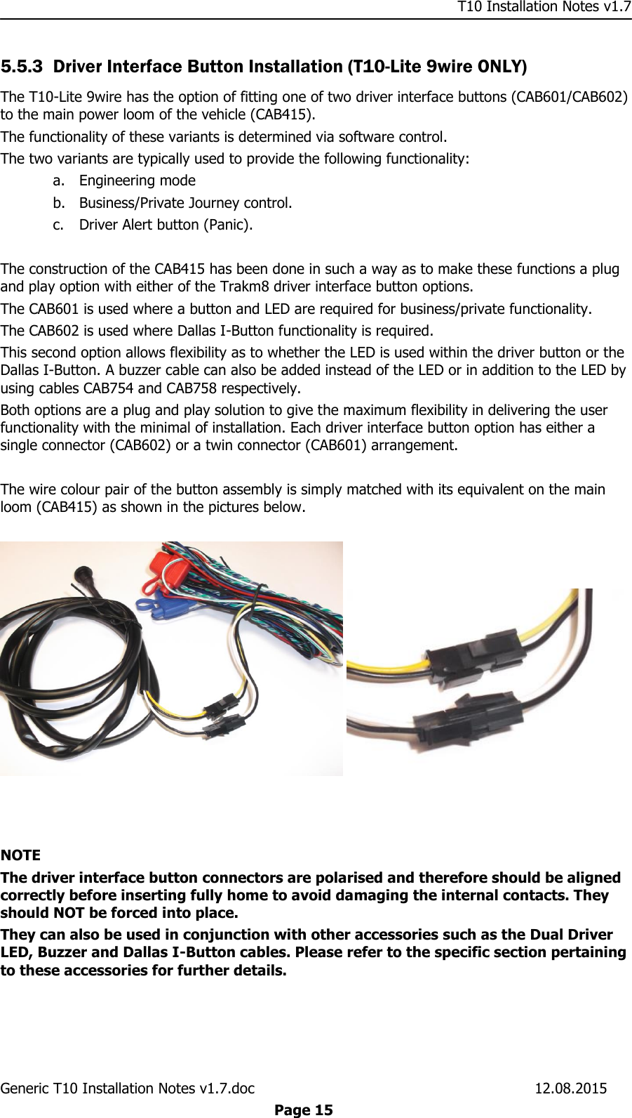     T10 Installation Notes v1.7 Generic T10 Installation Notes v1.7.doc    12.08.2015  Page 15 5.5.3 Driver Interface Button Installation (T10-Lite 9wire ONLY) The T10-Lite 9wire has the option of fitting one of two driver interface buttons (CAB601/CAB602) to the main power loom of the vehicle (CAB415).  The functionality of these variants is determined via software control.  The two variants are typically used to provide the following functionality: a. Engineering mode b. Business/Private Journey control. c. Driver Alert button (Panic).  The construction of the CAB415 has been done in such a way as to make these functions a plug and play option with either of the Trakm8 driver interface button options. The CAB601 is used where a button and LED are required for business/private functionality. The CAB602 is used where Dallas I-Button functionality is required.  This second option allows flexibility as to whether the LED is used within the driver button or the Dallas I-Button. A buzzer cable can also be added instead of the LED or in addition to the LED by using cables CAB754 and CAB758 respectively. Both options are a plug and play solution to give the maximum flexibility in delivering the user functionality with the minimal of installation. Each driver interface button option has either a single connector (CAB602) or a twin connector (CAB601) arrangement.  The wire colour pair of the button assembly is simply matched with its equivalent on the main loom (CAB415) as shown in the pictures below.        NOTE The driver interface button connectors are polarised and therefore should be aligned correctly before inserting fully home to avoid damaging the internal contacts. They should NOT be forced into place. They can also be used in conjunction with other accessories such as the Dual Driver LED, Buzzer and Dallas I-Button cables. Please refer to the specific section pertaining to these accessories for further details.  