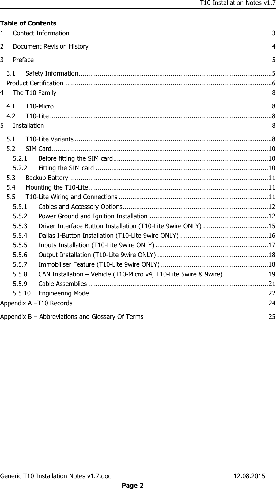     T10 Installation Notes v1.7 Generic T10 Installation Notes v1.7.doc    12.08.2015  Page 2 Table of Contents 1 Contact Information  3 2 Document Revision History  4 3 Preface  5 3.1 Safety Information .....................................................................................................5 Product Certification ............................................................................................................6 4 The T10 Family  8 4.1 T10-Micro..................................................................................................................8 4.2 T10-Lite ....................................................................................................................8 5 Installation  8 5.1 T10-Lite Variants .......................................................................................................8 5.2 SIM Card ................................................................................................................. 10 5.2.1 Before fitting the SIM card ................................................................................. 10 5.2.2 Fitting the SIM card .......................................................................................... 10 5.3 Backup Battery ........................................................................................................ 11 5.4 Mounting the T10-Lite .............................................................................................. 11 5.5 T10-Lite Wiring and Connections .............................................................................. 11 5.5.1 Cables and Accessory Options ............................................................................ 12 5.5.2 Power Ground and Ignition Installation .............................................................. 12 5.5.3 Driver Interface Button Installation (T10-Lite 9wire ONLY) .................................. 15 5.5.4 Dallas I-Button Installation (T10-Lite 9wire ONLY) .............................................. 16 5.5.5 Inputs Installation (T10-Lite 9wire ONLY) ........................................................... 17 5.5.6 Output Installation (T10-Lite 9wire ONLY) .......................................................... 18 5.5.7 Immobiliser Feature (T10-Lite 9wire ONLY) ........................................................ 18 5.5.8 CAN Installation – Vehicle (T10-Micro v4, T10-Lite 5wire &amp; 9wire) ....................... 19 5.5.9 Cable Assemblies .............................................................................................. 21 5.5.10 Engineering Mode ............................................................................................. 22 Appendix A –T10 Records  24 Appendix B – Abbreviations and Glossary Of Terms  25  