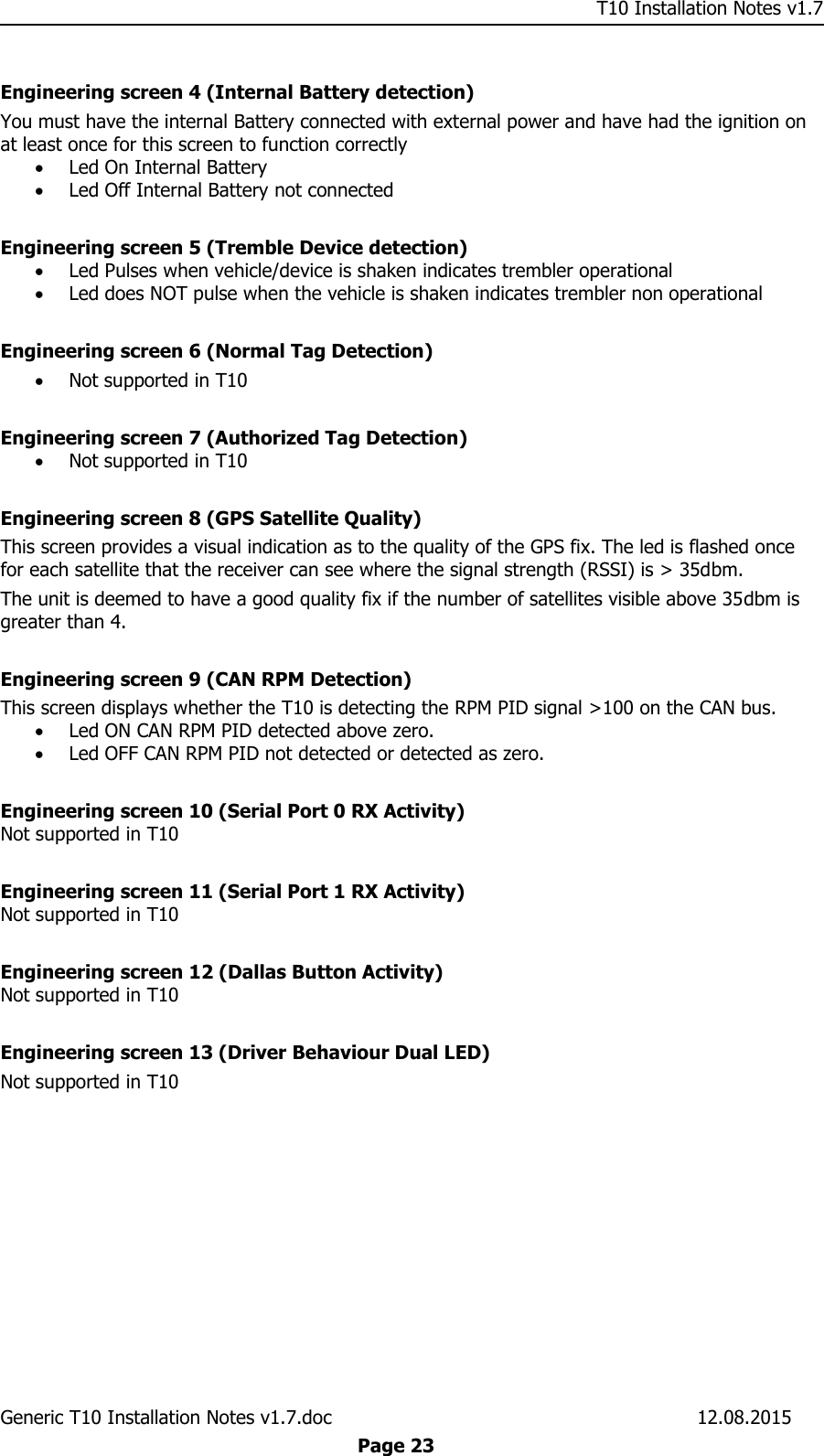     T10 Installation Notes v1.7 Generic T10 Installation Notes v1.7.doc    12.08.2015  Page 23  Engineering screen 4 (Internal Battery detection) You must have the internal Battery connected with external power and have had the ignition on at least once for this screen to function correctly  Led On Internal Battery  Led Off Internal Battery not connected  Engineering screen 5 (Tremble Device detection)  Led Pulses when vehicle/device is shaken indicates trembler operational  Led does NOT pulse when the vehicle is shaken indicates trembler non operational  Engineering screen 6 (Normal Tag Detection)  Not supported in T10   Engineering screen 7 (Authorized Tag Detection)   Not supported in T10   Engineering screen 8 (GPS Satellite Quality) This screen provides a visual indication as to the quality of the GPS fix. The led is flashed once for each satellite that the receiver can see where the signal strength (RSSI) is &gt; 35dbm. The unit is deemed to have a good quality fix if the number of satellites visible above 35dbm is greater than 4.  Engineering screen 9 (CAN RPM Detection)  This screen displays whether the T10 is detecting the RPM PID signal &gt;100 on the CAN bus.  Led ON CAN RPM PID detected above zero.  Led OFF CAN RPM PID not detected or detected as zero.  Engineering screen 10 (Serial Port 0 RX Activity) Not supported in T10   Engineering screen 11 (Serial Port 1 RX Activity)  Not supported in T10   Engineering screen 12 (Dallas Button Activity) Not supported in T10   Engineering screen 13 (Driver Behaviour Dual LED) Not supported in T10  