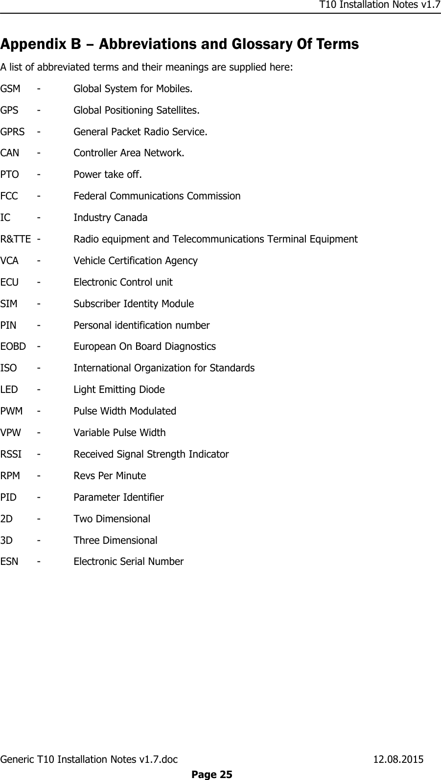     T10 Installation Notes v1.7 Generic T10 Installation Notes v1.7.doc    12.08.2015  Page 25 Appendix B – Abbreviations and Glossary Of Terms A list of abbreviated terms and their meanings are supplied here: GSM  -  Global System for Mobiles. GPS  -  Global Positioning Satellites. GPRS  -  General Packet Radio Service. CAN  -  Controller Area Network. PTO  -  Power take off. FCC  -  Federal Communications Commission IC  -  Industry Canada R&amp;TTE  -  Radio equipment and Telecommunications Terminal Equipment VCA  -  Vehicle Certification Agency ECU  -  Electronic Control unit SIM  -  Subscriber Identity Module PIN  -  Personal identification number EOBD  -  European On Board Diagnostics ISO  -  International Organization for Standards LED  -  Light Emitting Diode PWM  -  Pulse Width Modulated VPW  -  Variable Pulse Width RSSI  -  Received Signal Strength Indicator RPM  -  Revs Per Minute PID  -  Parameter Identifier 2D  -  Two Dimensional 3D  -  Three Dimensional ESN  -  Electronic Serial Number 