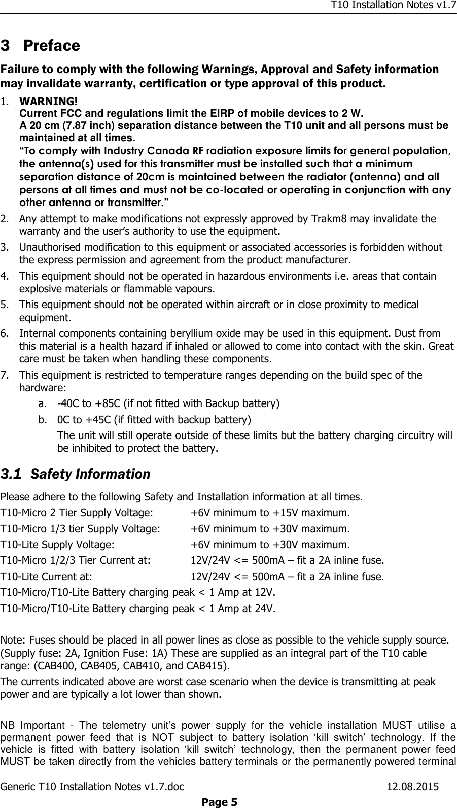     T10 Installation Notes v1.7 Generic T10 Installation Notes v1.7.doc    12.08.2015  Page 5 3 Preface Failure to comply with the following Warnings, Approval and Safety information may invalidate warranty, certification or type approval of this product. 1. WARNING! Current FCC and regulations limit the EIRP of mobile devices to 2 W.  A 20 cm (7.87 inch) separation distance between the T10 unit and all persons must be maintained at all times. “To comply with Industry Canada RF radiation exposure limits for general population, the antenna(s) used for this transmitter must be installed such that a minimum separation distance of 20cm is maintained between the radiator (antenna) and all persons at all times and must not be co-located or operating in conjunction with any other antenna or transmitter.” 2. Any attempt to make modifications not expressly approved by Trakm8 may invalidate the warranty and the user’s authority to use the equipment. 3. Unauthorised modification to this equipment or associated accessories is forbidden without the express permission and agreement from the product manufacturer. 4. This equipment should not be operated in hazardous environments i.e. areas that contain explosive materials or flammable vapours. 5. This equipment should not be operated within aircraft or in close proximity to medical equipment. 6. Internal components containing beryllium oxide may be used in this equipment. Dust from this material is a health hazard if inhaled or allowed to come into contact with the skin. Great care must be taken when handling these components.  7. This equipment is restricted to temperature ranges depending on the build spec of the hardware: a. -40C to +85C (if not fitted with Backup battery) b. 0C to +45C (if fitted with backup battery) The unit will still operate outside of these limits but the battery charging circuitry will be inhibited to protect the battery. 3.1 Safety Information Please adhere to the following Safety and Installation information at all times. T10-Micro 2 Tier Supply Voltage:  +6V minimum to +15V maximum. T10-Micro 1/3 tier Supply Voltage:  +6V minimum to +30V maximum. T10-Lite Supply Voltage:    +6V minimum to +30V maximum. T10-Micro 1/2/3 Tier Current at:   12V/24V &lt;= 500mA – fit a 2A inline fuse. T10-Lite Current at:      12V/24V &lt;= 500mA – fit a 2A inline fuse. T10-Micro/T10-Lite Battery charging peak &lt; 1 Amp at 12V. T10-Micro/T10-Lite Battery charging peak &lt; 1 Amp at 24V.  Note: Fuses should be placed in all power lines as close as possible to the vehicle supply source. (Supply fuse: 2A, Ignition Fuse: 1A) These are supplied as an integral part of the T10 cable range: (CAB400, CAB405, CAB410, and CAB415). The currents indicated above are worst case scenario when the device is transmitting at peak power and are typically a lot lower than shown.  NB  Important  -  The  telemetry  unit’s  power  supply  for  the  vehicle  installation  MUST  utilise  a permanent  power  feed  that  is  NOT  subject  to  battery  isolation  ‘kill  switch’  technology.  If  the vehicle  is  fitted  with  battery  isolation  ‘kill  switch’  technology,  then  the  permanent  power  feed MUST be taken directly from the vehicles battery terminals or the permanently powered terminal 