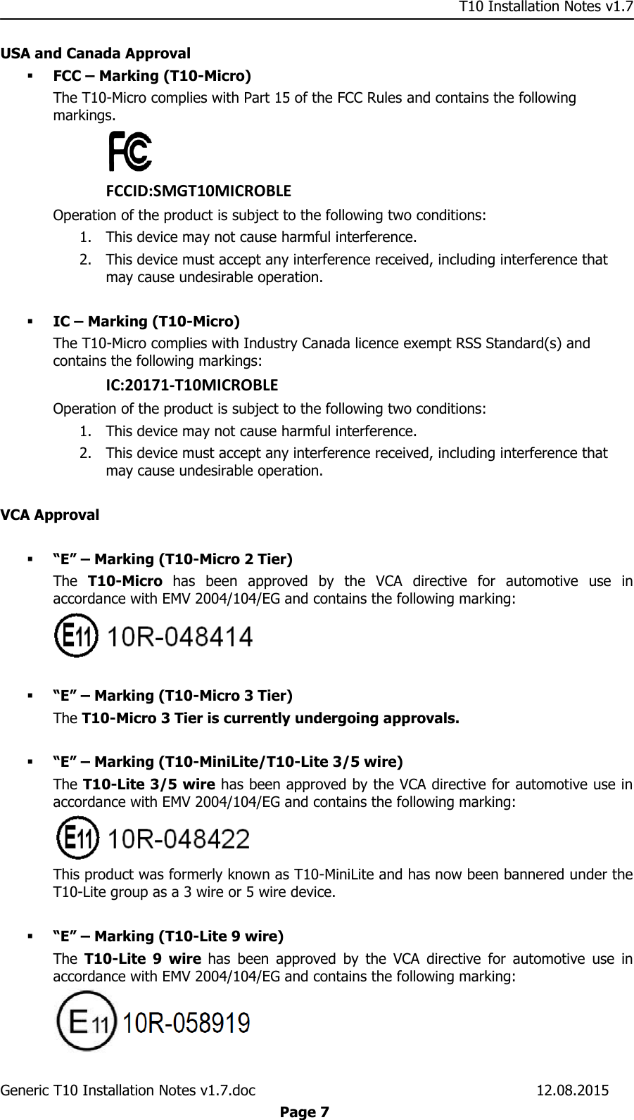     T10 Installation Notes v1.7 Generic T10 Installation Notes v1.7.doc    12.08.2015  Page 7 USA and Canada Approval  FCC – Marking (T10-Micro) The T10-Micro complies with Part 15 of the FCC Rules and contains the following markings.  FCCID:SMGT10MICROBLE Operation of the product is subject to the following two conditions: 1. This device may not cause harmful interference. 2. This device must accept any interference received, including interference that may cause undesirable operation.   IC – Marking (T10-Micro) The T10-Micro complies with Industry Canada licence exempt RSS Standard(s) and contains the following markings: IC:20171-T10MICROBLE Operation of the product is subject to the following two conditions: 1. This device may not cause harmful interference. 2. This device must accept any interference received, including interference that may cause undesirable operation.  VCA Approval   “E” – Marking (T10-Micro 2 Tier) The  T10-Micro  has  been  approved  by  the  VCA  directive  for  automotive  use  in accordance with EMV 2004/104/EG and contains the following marking:    “E” – Marking (T10-Micro 3 Tier) The T10-Micro 3 Tier is currently undergoing approvals.   “E” – Marking (T10-MiniLite/T10-Lite 3/5 wire) The T10-Lite 3/5 wire has been approved by the VCA directive for automotive use in accordance with EMV 2004/104/EG and contains the following marking:  This product was formerly known as T10-MiniLite and has now been bannered under the T10-Lite group as a 3 wire or 5 wire device.   “E” – Marking (T10-Lite 9 wire) The  T10-Lite  9  wire  has  been  approved  by  the  VCA  directive  for  automotive  use  in accordance with EMV 2004/104/EG and contains the following marking:  