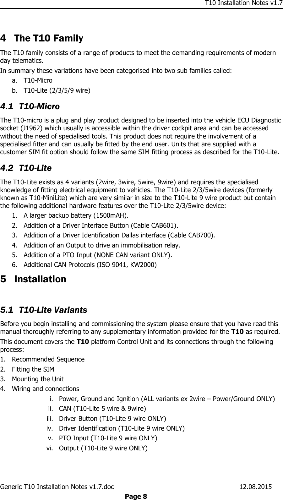     T10 Installation Notes v1.7 Generic T10 Installation Notes v1.7.doc    12.08.2015  Page 8  4 The T10 Family The T10 family consists of a range of products to meet the demanding requirements of modern day telematics. In summary these variations have been categorised into two sub families called: a. T10-Micro b. T10-Lite (2/3/5/9 wire) 4.1 T10-Micro The T10-micro is a plug and play product designed to be inserted into the vehicle ECU Diagnostic socket (J1962) which usually is accessible within the driver cockpit area and can be accessed without the need of specialised tools. This product does not require the involvement of a specialised fitter and can usually be fitted by the end user. Units that are supplied with a customer SIM fit option should follow the same SIM fitting process as described for the T10-Lite. 4.2 T10-Lite The T10-Lite exists as 4 variants (2wire, 3wire, 5wire, 9wire) and requires the specialised knowledge of fitting electrical equipment to vehicles. The T10-Lite 2/3/5wire devices (formerly known as T10-MiniLite) which are very similar in size to the T10-Lite 9 wire product but contain the following additional hardware features over the T10-Lite 2/3/5wire device: 1. A larger backup battery (1500mAH). 2. Addition of a Driver Interface Button (Cable CAB601). 3. Addition of a Driver Identification Dallas interface (Cable CAB700). 4. Addition of an Output to drive an immobilisation relay. 5. Addition of a PTO Input (NONE CAN variant ONLY). 6. Additional CAN Protocols (ISO 9041, KW2000) 5 Installation  5.1 T10-Lite Variants Before you begin installing and commissioning the system please ensure that you have read this manual thoroughly referring to any supplementary information provided for the T10 as required. This document covers the T10 platform Control Unit and its connections through the following process: 1. Recommended Sequence 2. Fitting the SIM 3. Mounting the Unit 4. Wiring and connections i. Power, Ground and Ignition (ALL variants ex 2wire – Power/Ground ONLY) ii. CAN (T10-Lite 5 wire &amp; 9wire) iii. Driver Button (T10-Lite 9 wire ONLY) iv. Driver Identification (T10-Lite 9 wire ONLY) v. PTO Input (T10-Lite 9 wire ONLY) vi. Output (T10-Lite 9 wire ONLY) 