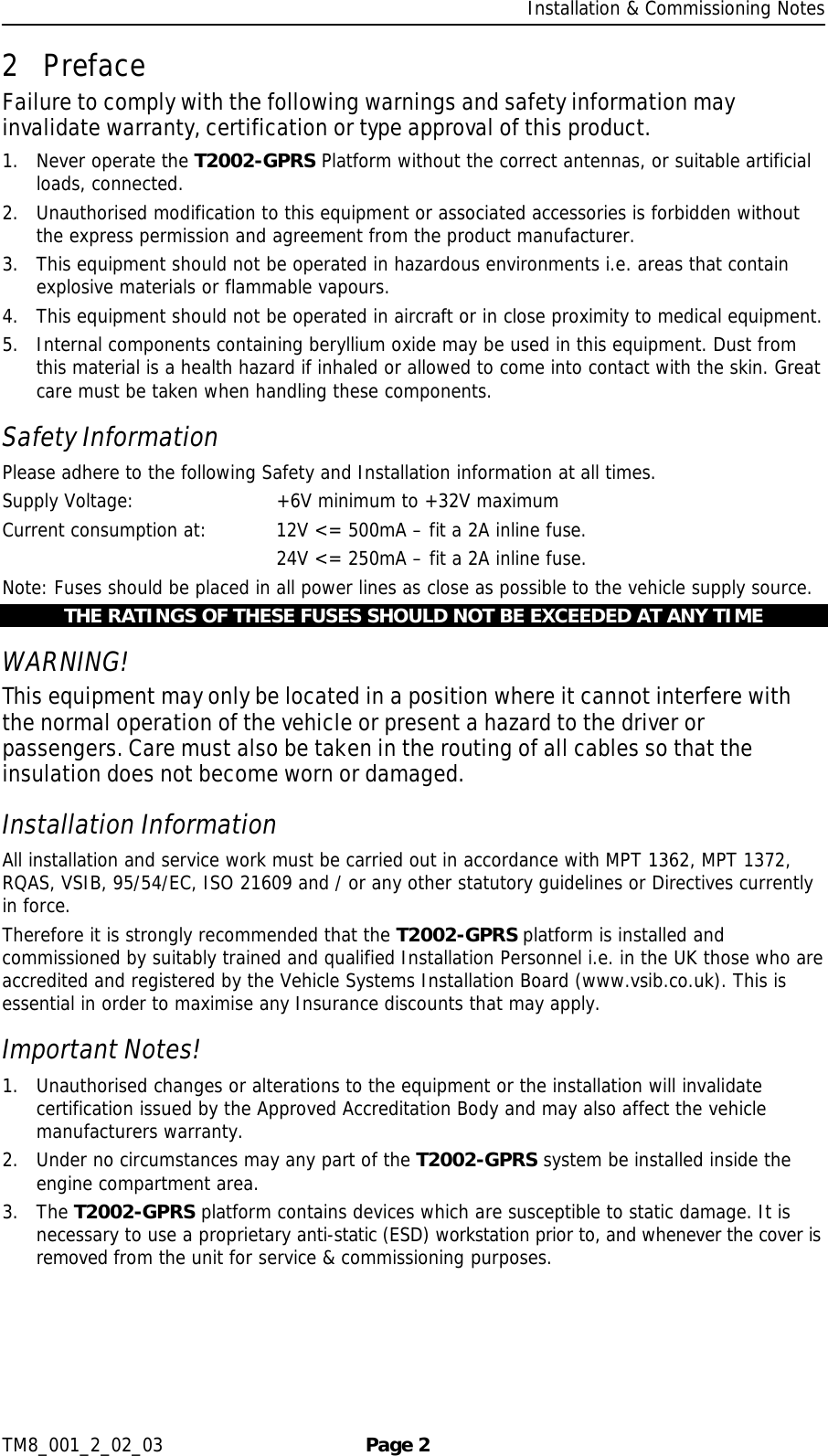     Installation &amp; Commissioning Notes TM8_001_2_02_03  Page 2 2 Preface Failure to comply with the following warnings and safety information may invalidate warranty, certification or type approval of this product. 1. Never operate the T2002-GPRS Platform without the correct antennas, or suitable artificial loads, connected. 2. Unauthorised modification to this equipment or associated accessories is forbidden without the express permission and agreement from the product manufacturer. 3. This equipment should not be operated in hazardous environments i.e. areas that contain explosive materials or flammable vapours. 4. This equipment should not be operated in aircraft or in close proximity to medical equipment. 5. Internal components containing beryllium oxide may be used in this equipment. Dust from this material is a health hazard if inhaled or allowed to come into contact with the skin. Great care must be taken when handling these components.  Safety Information Please adhere to the following Safety and Installation information at all times. Supply Voltage:     +6V minimum to +32V maximum Current consumption at:   12V &lt;= 500mA – fit a 2A inline fuse.         24V &lt;= 250mA – fit a 2A inline fuse. Note: Fuses should be placed in all power lines as close as possible to the vehicle supply source. THE RATINGS OF THESE FUSES SHOULD NOT BE EXCEEDED AT ANY TIME WARNING! This equipment may only be located in a position where it cannot interfere with the normal operation of the vehicle or present a hazard to the driver or passengers. Care must also be taken in the routing of all cables so that the insulation does not become worn or damaged. Installation Information All installation and service work must be carried out in accordance with MPT 1362, MPT 1372, RQAS, VSIB, 95/54/EC, ISO 21609 and / or any other statutory guidelines or Directives currently in force. Therefore it is strongly recommended that the T2002-GPRS platform is installed and commissioned by suitably trained and qualified Installation Personnel i.e. in the UK those who are accredited and registered by the Vehicle Systems Installation Board (www.vsib.co.uk). This is essential in order to maximise any Insurance discounts that may apply. Important Notes! 1. Unauthorised changes or alterations to the equipment or the installation will invalidate certification issued by the Approved Accreditation Body and may also affect the vehicle manufacturers warranty. 2. Under no circumstances may any part of the T2002-GPRS system be installed inside the engine compartment area. 3. The T2002-GPRS platform contains devices which are susceptible to static damage. It is necessary to use a proprietary anti-static (ESD) workstation prior to, and whenever the cover is removed from the unit for service &amp; commissioning purposes. 