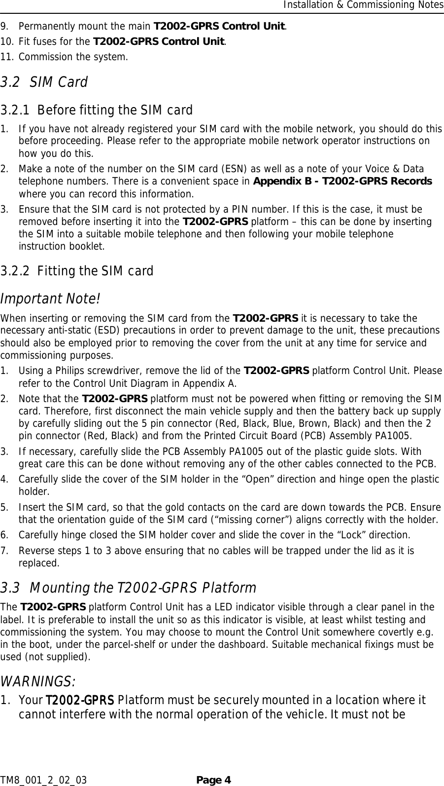     Installation &amp; Commissioning Notes TM8_001_2_02_03  Page 4 9. Permanently mount the main T2002-GPRS Control Unit.  10. Fit fuses for the T2002-GPRS Control Unit. 11. Commission the system. 3.2 SIM Card 3.2.1 Before fitting the SIM card 1. If you have not already registered your SIM card with the mobile network, you should do this before proceeding. Please refer to the appropriate mobile network operator instructions on how you do this. 2. Make a note of the number on the SIM card (ESN) as well as a note of your Voice &amp; Data telephone numbers. There is a convenient space in Appendix B - T2002-GPRS Records where you can record this information.  3. Ensure that the SIM card is not protected by a PIN number. If this is the case, it must be removed before inserting it into the T2002-GPRS platform – this can be done by inserting the SIM into a suitable mobile telephone and then following your mobile telephone instruction booklet.  3.2.2 Fitting the SIM card Important Note! When inserting or removing the SIM card from the T2002-GPRS it is necessary to take the necessary anti-static (ESD) precautions in order to prevent damage to the unit, these precautions should also be employed prior to removing the cover from the unit at any time for service and commissioning purposes. 1. Using a Philips screwdriver, remove the lid of the T2002-GPRS platform Control Unit. Please refer to the Control Unit Diagram in Appendix A. 2. Note that the T2002-GPRS platform must not be powered when fitting or removing the SIM card. Therefore, first disconnect the main vehicle supply and then the battery back up supply by carefully sliding out the 5 pin connector (Red, Black, Blue, Brown, Black) and then the 2 pin connector (Red, Black) and from the Printed Circuit Board (PCB) Assembly PA1005. 3. If necessary, carefully slide the PCB Assembly PA1005 out of the plastic guide slots. With great care this can be done without removing any of the other cables connected to the PCB. 4. Carefully slide the cover of the SIM holder in the “Open” direction and hinge open the plastic holder. 5. Insert the SIM card, so that the gold contacts on the card are down towards the PCB. Ensure that the orientation guide of the SIM card (“missing corner”) aligns correctly with the holder. 6. Carefully hinge closed the SIM holder cover and slide the cover in the “Lock” direction. 7. Reverse steps 1 to 3 above ensuring that no cables will be trapped under the lid as it is replaced. 3.3 Mounting the T2002-GPRS Platform The T2002-GPRS platform Control Unit has a LED indicator visible through a clear panel in the label. It is preferable to install the unit so as this indicator is visible, at least whilst testing and commissioning the system. You may choose to mount the Control Unit somewhere covertly e.g. in the boot, under the parcel-shelf or under the dashboard. Suitable mechanical fixings must be used (not supplied). WARNINGS:  1. Your T2002T2002T2002T2002----GPRS GPRS GPRS GPRS Platform must be securely mounted in a location where it cannot interfere with the normal operation of the vehicle. It must not be 