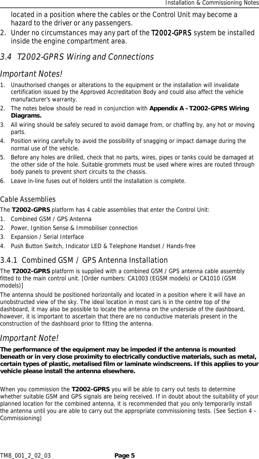     Installation &amp; Commissioning Notes TM8_001_2_02_03  Page 5 located in a position where the cables or the Control Unit may become a hazard to the driver or any passengers.  2. Under no circumstances may any part of the T2002T2002T2002T2002----GPRSGPRSGPRSGPRS system be installed inside the engine compartment area. 3.4 T2002-GPRS Wiring and Connections Important Notes! 1. Unauthorised changes or alterations to the equipment or the installation will invalidate certification issued by the Approved Accreditation Body and could also affect the vehicle manufacturer’s warranty. 2. The notes below should be read in conjunction with Appendix A –T2002-GPRS Wiring Diagrams. 3. All wiring should be safely secured to avoid damage from, or chaffing by, any hot or moving parts. 4. Position wiring carefully to avoid the possibility of snagging or impact damage during the normal use of the vehicle. 5. Before any holes are drilled, check that no parts, wires, pipes or tanks could be damaged at the other side of the hole. Suitable grommets must be used where wires are routed through body panels to prevent short circuits to the chassis. 6. Leave in-line fuses out of holders until the installation is complete.  Cable Assemblies The T2002-GPRS platform has 4 cable assemblies that enter the Control Unit: 1. Combined GSM / GPS Antenna 2. Power, Ignition Sense &amp; Immobiliser connection 3. Expansion / Serial Interface 4. Push Button Switch, Indicator LED &amp; Telephone Handset / Hands-free 3.4.1 Combined GSM / GPS Antenna Installation The T2002-GPRS platform is supplied with a combined GSM / GPS antenna cable assembly fitted to the main control unit. [Order numbers: CA1003 (EGSM models) or CA1010 (GSM models)] The antenna should be positioned horizontally and located in a position where it will have an unobstructed view of the sky. The ideal location in most cars is in the centre top of the dashboard, it may also be possible to locate the antenna on the underside of the dashboard, however, it is important to ascertain that there are no conductive materials present in the construction of the dashboard prior to fitting the antenna. Important Note! The performance of the equipment may be impeded if the antenna is mounted beneath or in very close proximity to electrically conductive materials, such as metal, certain types of plastic, metalised film or laminate windscreens. If this applies to your vehicle please install the antenna elsewhere.  When you commission the T2002-GPRS you will be able to carry out tests to determine whether suitable GSM and GPS signals are being received. If in doubt about the suitability of your planned location for the combined antenna, it is recommended that you only temporarily install the antenna until you are able to carry out the appropriate commissioning tests. (See Section 4 – Commissioning)  