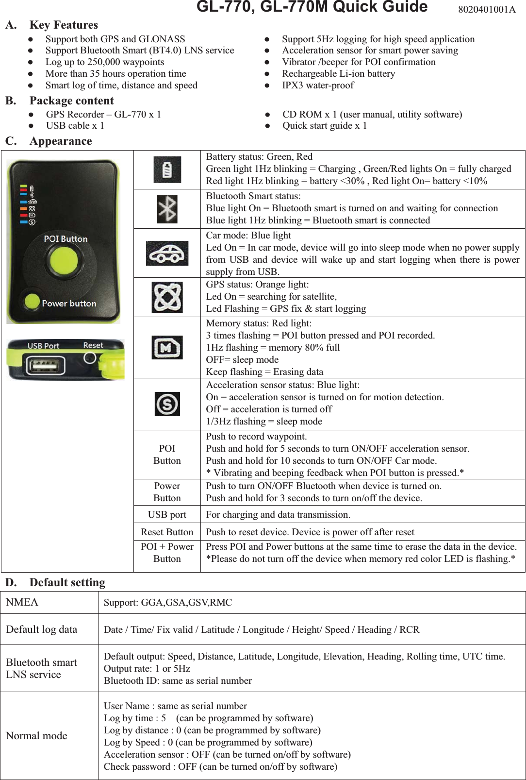  GL-770, GL-770M Quick Guide A. Key Features   Support both GPS and GLONASS   Support 5Hz logging for high speed application   Support Bluetooth Smart (BT4.0) LNS service   Acceleration sensor for smart power saving   Log up to 250,000 waypoints   Vibrator /beeper for POI confirmation   More than 35 hours operation time   Rechargeable Li-ion battery   Smart log of time, distance and speed   IPX3 water-proof B. Package content   GPS Recorder – GL-770 x 1   CD ROM x 1 (user manual, utility software)   USB cable x 1   Quick start guide x 1 C. Appearance D. Default setting NMEA  Support: GGA,GSA,GSV,RMC Default log data  Date / Time/ Fix valid / Latitude / Longitude / Height/ Speed / Heading / RCR Bluetooth smart LNS service Default output: Speed, Distance, Latitude, Longitude, Elevation, Heading, Rolling time, UTC time. Output rate: 1 or 5Hz Bluetooth ID: same as serial number Normal mode User Name : same as serial number Log by time : 5    (can be programmed by software) Log by distance : 0 (can be programmed by software) Log by Speed : 0 (can be programmed by software) Acceleration sensor : OFF (can be turned on/off by software) Check password : OFF (can be turned on/off by software)  Battery status: Green, Red   Green light 1Hz blinking = Charging , Green/Red lights On = fully charged Red light 1Hz blinking = battery &lt;30% , Red light On= battery &lt;10%  Bluetooth Smart status: Blue light On = Bluetooth smart is turned on and waiting for connection Blue light 1Hz blinking = Bluetooth smart is connected  Car mode: Blue light Led On = In car mode, device will go into sleep mode when no power supply from USB and device will wake up and start logging when there is power supply from USB.  GPS status: Orange light:   Led On = searching for satellite,   Led Flashing = GPS fix &amp; start logging  Memory status: Red light:   3 times flashing = POI button pressed and POI recorded. 1Hz flashing = memory 80% full OFF= sleep mode Keep flashing = Erasing data  Acceleration sensor status: Blue light:     On = acceleration sensor is turned on for motion detection. Off = acceleration is turned off 1/3Hz flashing = sleep mode POI Button Push to record waypoint. Push and hold for 5 seconds to turn ON/OFF acceleration sensor. Push and hold for 10 seconds to turn ON/OFF Car mode. * Vibrating and beeping feedback when POI button is pressed.* Power Button Push to turn ON/OFF Bluetooth when device is turned on. Push and hold for 3 seconds to turn on/off the device. USB port  For charging and data transmission. Reset Button  Push to reset device. Device is power off after reset   POI + Power Button Press POI and Power buttons at the same time to erase the data in the device.*Please do not turn off the device when memory red color LED is flashing.* 8020401001A 