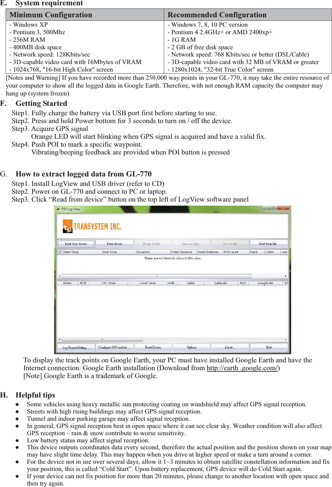  E. System requirement Minimum Configuration  Recommended Configuration - Windows XP   - Pentium 3, 500Mhz - 256M RAM - 400MB disk space - Network speed: 128Kbits/sec - 3D-capable video card with 16Mbytes of VRAM - 1024x768, &quot;16-bit High Color&quot; screen - Windows 7, 8, 10 PC version - Pentium 4 2.4GHz+ or AMD 2400xp+ - 1G RAM - 2 GB of free disk space - Network speed: 768 Kbits/sec or better (DSL/Cable) - 3D-capable video card with 32 MB of VRAM or greater - 1280x1024, &quot;32-bit True Color&quot; screen [Notes and Warning] If you have recorded more than 250,000 way points in your GL-770, it may take the entire resource of your computer to show all the logged data in Google Earth. Therefore, with not enough RAM capacity the computer may hang up (system frozen). F. Getting Started Step1. Fully charge the battery via USB port first before starting to use. Step2. Press and hold Power bottom for 3 seconds to turn on / off the device. Step3. Acquire GPS signal     Orange LED will start blinking when GPS signal is acquired and have a valid fix. Step4. Push POI to mark a specific waypoint.     Vibrating/beeping feedback are provided when POI button is pressed  G.  How to extract logged data from GL-770 Step1. Install LogView and USB driver (refer to CD) Step2. Power on GL-770 and connect to PC or laptop. Step3. Click “Read from device” button on the top left of LogView software panel  To display the track points on Google Earth, your PC must have installed Google Earth and have the Internet connection. Google Earth installation (Download from http://earth .google.com/) [Note] Google Earth is a trademark of Google. H. Helpful tips   Some vehicles using heavy metallic sun protecting coating on windshield may affect GPS signal reception.   Streets with high rising buildings may affect GPS signal reception.   Tunnel and indoor parking garage may affect signal reception.   In general, GPS signal reception best in open space where it can see clear sky. Weather condition will also affect GPS reception – rain &amp; snow contribute to worse sensitivity.   Low battery status may affect signal reception.   This device outputs coordinates data every second, therefore the actual position and the position shown on your map may have slight time delay. This may happen when you drive at higher speed or make a turn around a corner.   For the device not in use over several days, allow it 1~3 minutes to obtain satellite constellation information and fix your position, this is called “Cold Start”. Upon battery replacement, GPS device will do Cold Start again.   If your device can not fix position for more than 20 minutes, please change to another location with open space and then try again.    