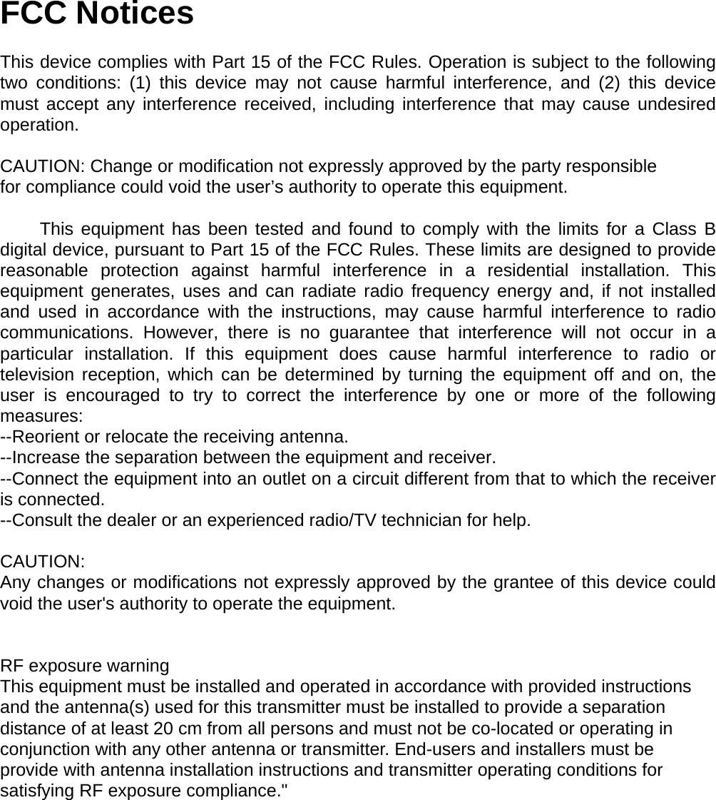 FCC Notices  This device complies with Part 15 of the FCC Rules. Operation is subject to the following two conditions: (1) this device may not cause harmful interference, and (2) this device must accept any interference received, including interference that may cause undesired operation.  CAUTION: Change or modification not expressly approved by the party responsible for compliance could void the user’s authority to operate this equipment.          This equipment has been tested and found to comply with the limits for a Class B digital device, pursuant to Part 15 of the FCC Rules. These limits are designed to provide reasonable protection against harmful interference in a residential installation. This equipment generates, uses and can radiate radio frequency energy and, if not installed and used in accordance with the instructions, may cause harmful interference to radio communications. However, there is no guarantee that interference will not occur in a particular installation. If this equipment does cause harmful interference to radio or television reception, which can be determined by turning the equipment off and on, the user is encouraged to try to correct the interference by one or more of the following measures: --Reorient or relocate the receiving antenna. --Increase the separation between the equipment and receiver. --Connect the equipment into an outlet on a circuit different from that to which the receiver is connected. --Consult the dealer or an experienced radio/TV technician for help.  CAUTION: Any changes or modifications not expressly approved by the grantee of this device could void the user&apos;s authority to operate the equipment.    RF exposure warning   This equipment must be installed and operated in accordance with provided instructions and the antenna(s) used for this transmitter must be installed to provide a separation distance of at least 20 cm from all persons and must not be co-located or operating in conjunction with any other antenna or transmitter. End-users and installers must be provide with antenna installation instructions and transmitter operating conditions for satisfying RF exposure compliance.&quot;  