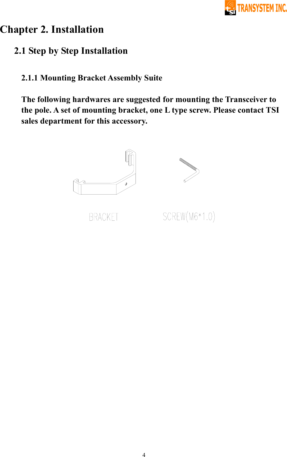   4Chapter 2. Installation 2.1 Step by Step Installation  2.1.1 Mounting Bracket Assembly Suite  The following hardwares are suggested for mounting the Transceiver to the pole. A set of mounting bracket, one L type screw. Please contact TSI sales department for this accessory.              