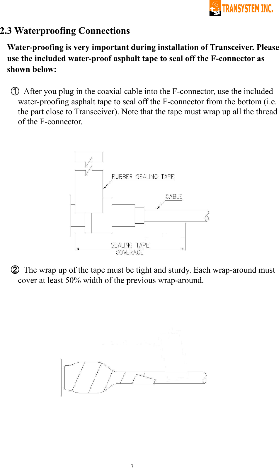   72.3 Waterproofing Connections Water-proofing is very important during installation of Transceiver. Please use the included water-proof asphalt tape to seal off the F-connector as shown below:  ① After you plug in the coaxial cable into the F-connector, use the included water-proofing asphalt tape to seal off the F-connector from the bottom (i.e. the part close to Transceiver). Note that the tape must wrap up all the thread of the F-connector.               ② The wrap up of the tape must be tight and sturdy. Each wrap-around must cover at least 50% width of the previous wrap-around.   