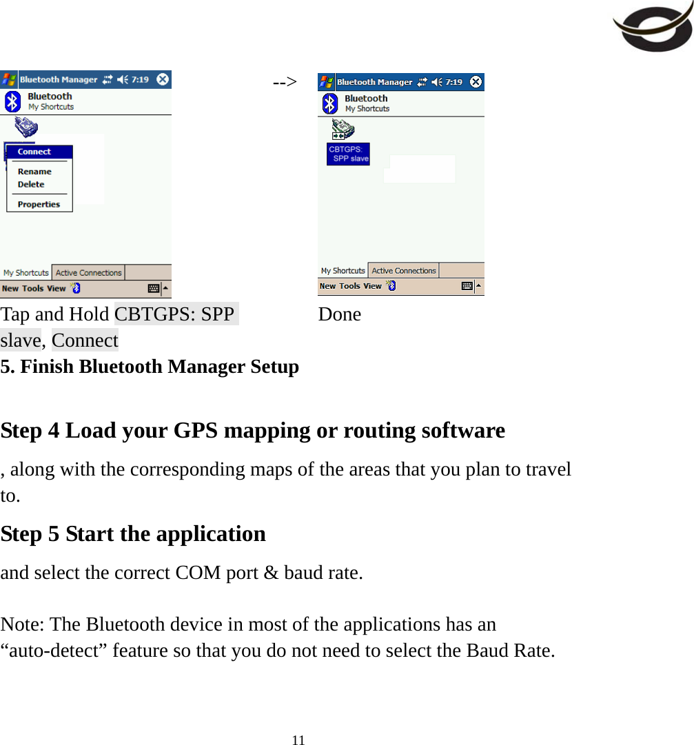     11 --&gt; Tap and Hold CBTGPS: SPP slave, Connect  Done 5. Finish Bluetooth Manager Setup  Step 4 Load your GPS mapping or routing software , along with the corresponding maps of the areas that you plan to travel to. Step 5 Start the application  and select the correct COM port &amp; baud rate.  Note: The Bluetooth device in most of the applications has an “auto-detect” feature so that you do not need to select the Baud Rate.  