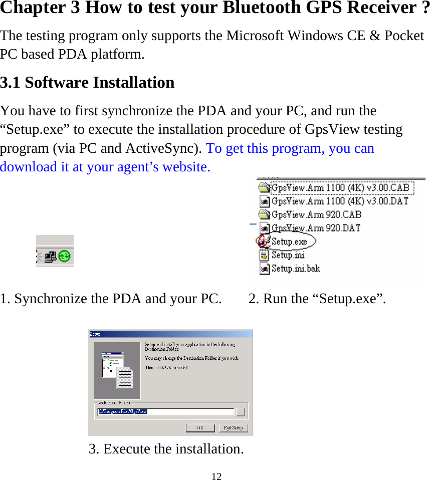  12Chapter 3 How to test your Bluetooth GPS Receiver ? The testing program only supports the Microsoft Windows CE &amp; Pocket PC based PDA platform. 3.1 Software Installation You have to first synchronize the PDA and your PC, and run the “Setup.exe” to execute the installation procedure of GpsView testing program (via PC and ActiveSync). To get this program, you can download it at your agent’s website.         1. Synchronize the PDA and your PC. 2. Run the “Setup.exe”.       3. Execute the installation.   