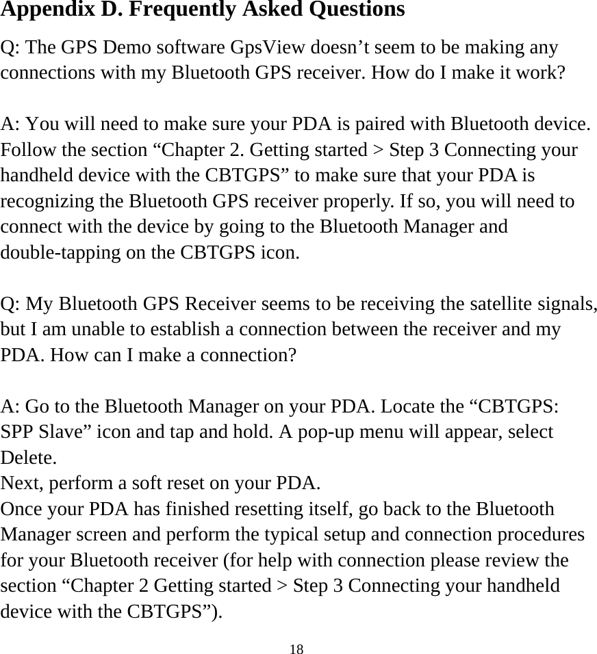  18Appendix D. Frequently Asked Questions Q: The GPS Demo software GpsView doesn’t seem to be making any connections with my Bluetooth GPS receiver. How do I make it work?  A: You will need to make sure your PDA is paired with Bluetooth device. Follow the section “Chapter 2. Getting started &gt; Step 3 Connecting your handheld device with the CBTGPS” to make sure that your PDA is recognizing the Bluetooth GPS receiver properly. If so, you will need to connect with the device by going to the Bluetooth Manager and double-tapping on the CBTGPS icon.  Q: My Bluetooth GPS Receiver seems to be receiving the satellite signals, but I am unable to establish a connection between the receiver and my PDA. How can I make a connection?  A: Go to the Bluetooth Manager on your PDA. Locate the “CBTGPS: SPP Slave” icon and tap and hold. A pop-up menu will appear, select Delete. Next, perform a soft reset on your PDA. Once your PDA has finished resetting itself, go back to the Bluetooth Manager screen and perform the typical setup and connection procedures for your Bluetooth receiver (for help with connection please review the section “Chapter 2 Getting started &gt; Step 3 Connecting your handheld device with the CBTGPS”). 