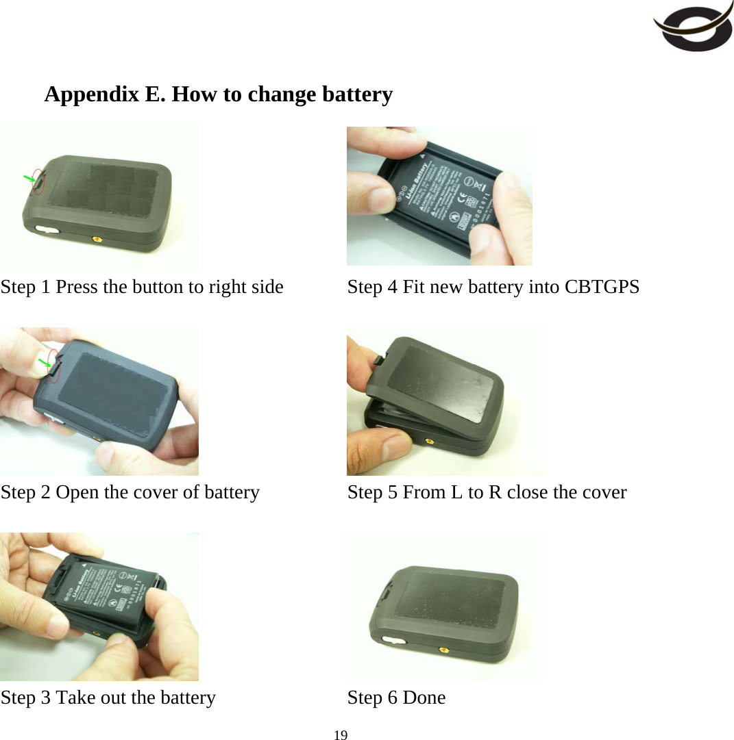     19Appendix E. How to change battery    Step 1 Press the button to right side    Step 4 Fit new battery into CBTGPS       Step 2 Open the cover of battery    Step 5 From L to R close the cover       Step 3 Take out the battery    Step 6 Done 