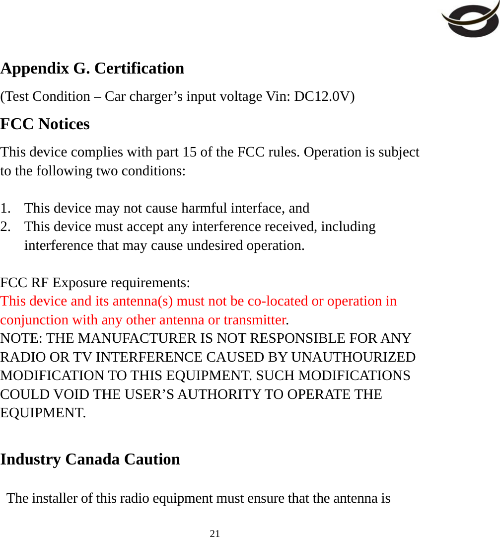     21Appendix G. Certification (Test Condition – Car charger’s input voltage Vin: DC12.0V) FCC Notices This device complies with part 15 of the FCC rules. Operation is subject to the following two conditions:  1.  This device may not cause harmful interface, and 2.  This device must accept any interference received, including interference that may cause undesired operation.  FCC RF Exposure requirements: This device and its antenna(s) must not be co-located or operation in conjunction with any other antenna or transmitter. NOTE: THE MANUFACTURER IS NOT RESPONSIBLE FOR ANY RADIO OR TV INTERFERENCE CAUSED BY UNAUTHOURIZED MODIFICATION TO THIS EQUIPMENT. SUCH MODIFICATIONS COULD VOID THE USER’S AUTHORITY TO OPERATE THE EQUIPMENT.  Industry Canada Caution  The installer of this radio equipment must ensure that the antenna is 