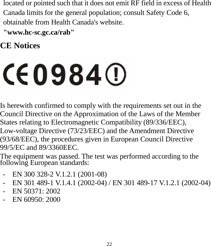  22located or pointed such that it does not emit RF field in excess of Health Canada limits for the general population; consult Safety Code 6, obtainable from Health Canada&apos;s website.  &quot;www.hc-sc.gc.ca/rab&quot; CE Notices   Is herewith confirmed to comply with the requirements set out in the Council Directive on the Approximation of the Laws of the Member States relating to Electromagnetic Compatibility (89/336/EEC), Low-voltage Directive (73/23/EEC) and the Amendment Directive (93/68/EEC), the procedures given in European Council Directive 99/5/EC and 89/3360EEC. The equipment was passed. The test was performed according to the following European standards:  -  EN 300 328-2 V.1.2.1 (2001-08) -  EN 301 489-1 V.1.4.1 (2002-04) / EN 301 489-17 V.1.2.1 (2002-04) -  EN 50371: 2002 -  EN 60950: 2000    