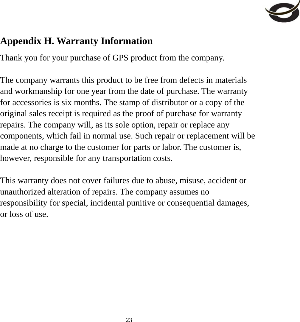     23Appendix H. Warranty Information Thank you for your purchase of GPS product from the company.  The company warrants this product to be free from defects in materials and workmanship for one year from the date of purchase. The warranty for accessories is six months. The stamp of distributor or a copy of the original sales receipt is required as the proof of purchase for warranty repairs. The company will, as its sole option, repair or replace any components, which fail in normal use. Such repair or replacement will be made at no charge to the customer for parts or labor. The customer is, however, responsible for any transportation costs.  This warranty does not cover failures due to abuse, misuse, accident or unauthorized alteration of repairs. The company assumes no responsibility for special, incidental punitive or consequential damages, or loss of use.   