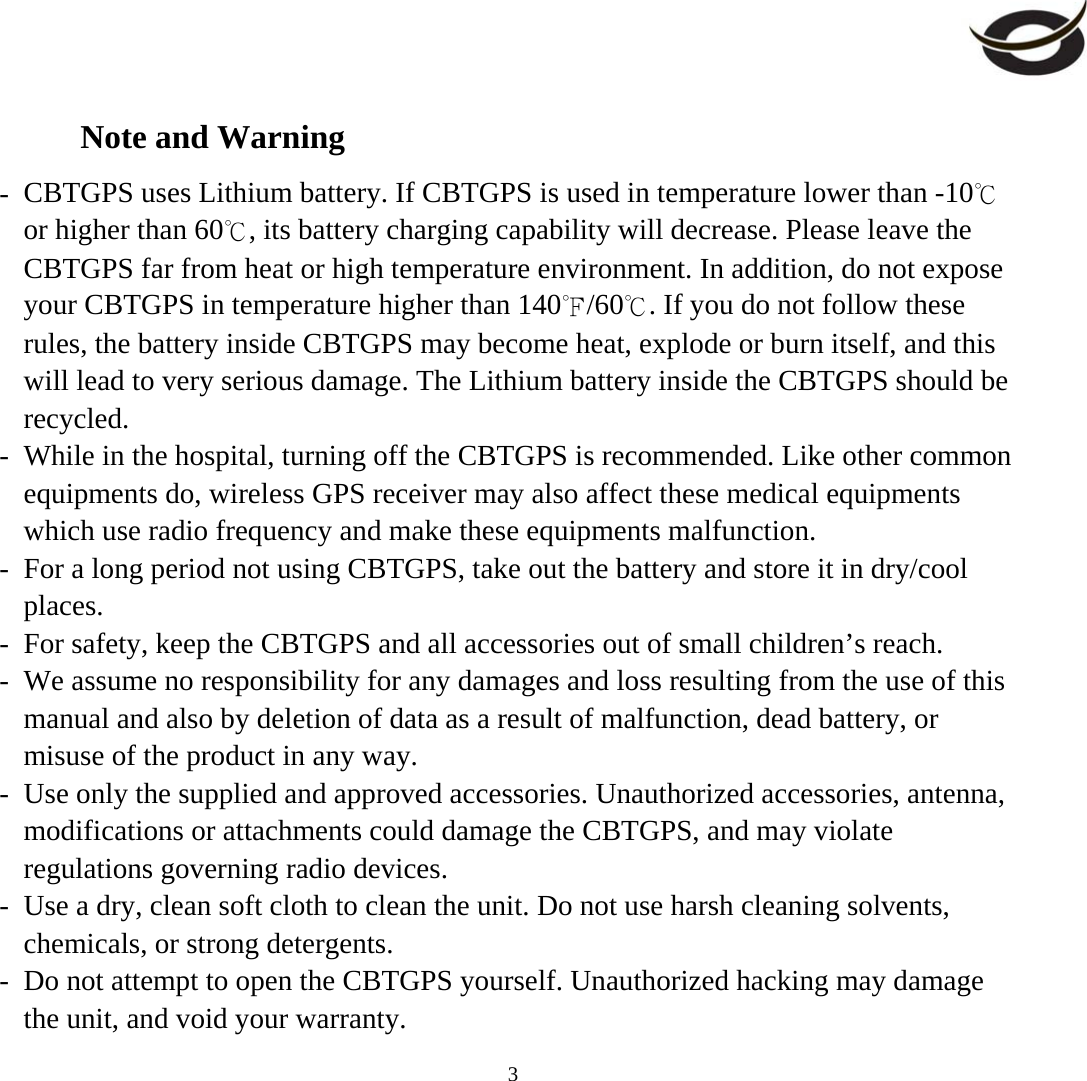     3Note and Warning -  CBTGPS uses Lithium battery. If CBTGPS is used in temperature lower than -10℃ or higher than 60℃, its battery charging capability will decrease. Please leave the CBTGPS far from heat or high temperature environment. In addition, do not expose your CBTGPS in temperature higher than 140℉/60℃. If you do not follow these rules, the battery inside CBTGPS may become heat, explode or burn itself, and this will lead to very serious damage. The Lithium battery inside the CBTGPS should be recycled. -  While in the hospital, turning off the CBTGPS is recommended. Like other common equipments do, wireless GPS receiver may also affect these medical equipments which use radio frequency and make these equipments malfunction. -  For a long period not using CBTGPS, take out the battery and store it in dry/cool places. -  For safety, keep the CBTGPS and all accessories out of small children’s reach. -  We assume no responsibility for any damages and loss resulting from the use of this manual and also by deletion of data as a result of malfunction, dead battery, or misuse of the product in any way. -  Use only the supplied and approved accessories. Unauthorized accessories, antenna, modifications or attachments could damage the CBTGPS, and may violate regulations governing radio devices. -  Use a dry, clean soft cloth to clean the unit. Do not use harsh cleaning solvents, chemicals, or strong detergents. -  Do not attempt to open the CBTGPS yourself. Unauthorized hacking may damage the unit, and void your warranty. 