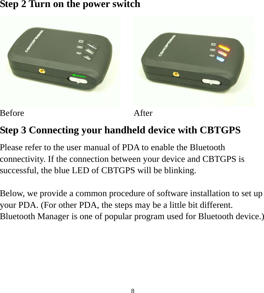  8Step 2 Turn on the power switch    Before After Step 3 Connecting your handheld device with CBTGPS Please refer to the user manual of PDA to enable the Bluetooth connectivity. If the connection between your device and CBTGPS is successful, the blue LED of CBTGPS will be blinking.  Below, we provide a common procedure of software installation to set up your PDA. (For other PDA, the steps may be a little bit different. Bluetooth Manager is one of popular program used for Bluetooth device.)      