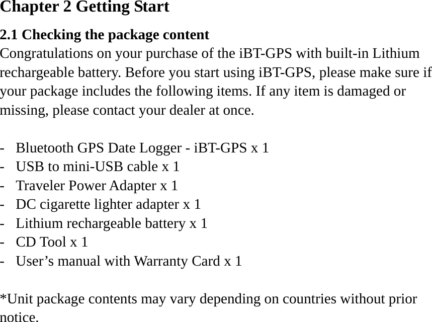 Chapter 2 Getting Start 2.1 Checking the package content Congratulations on your purchase of the iBT-GPS with built-in Lithium rechargeable battery. Before you start using iBT-GPS, please make sure if your package includes the following items. If any item is damaged or missing, please contact your dealer at once.  -  Bluetooth GPS Date Logger - iBT-GPS x 1 -  USB to mini-USB cable x 1 -  Traveler Power Adapter x 1 -  DC cigarette lighter adapter x 1 -  Lithium rechargeable battery x 1 -  CD Tool x 1 -  User’s manual with Warranty Card x 1  *Unit package contents may vary depending on countries without prior notice.  