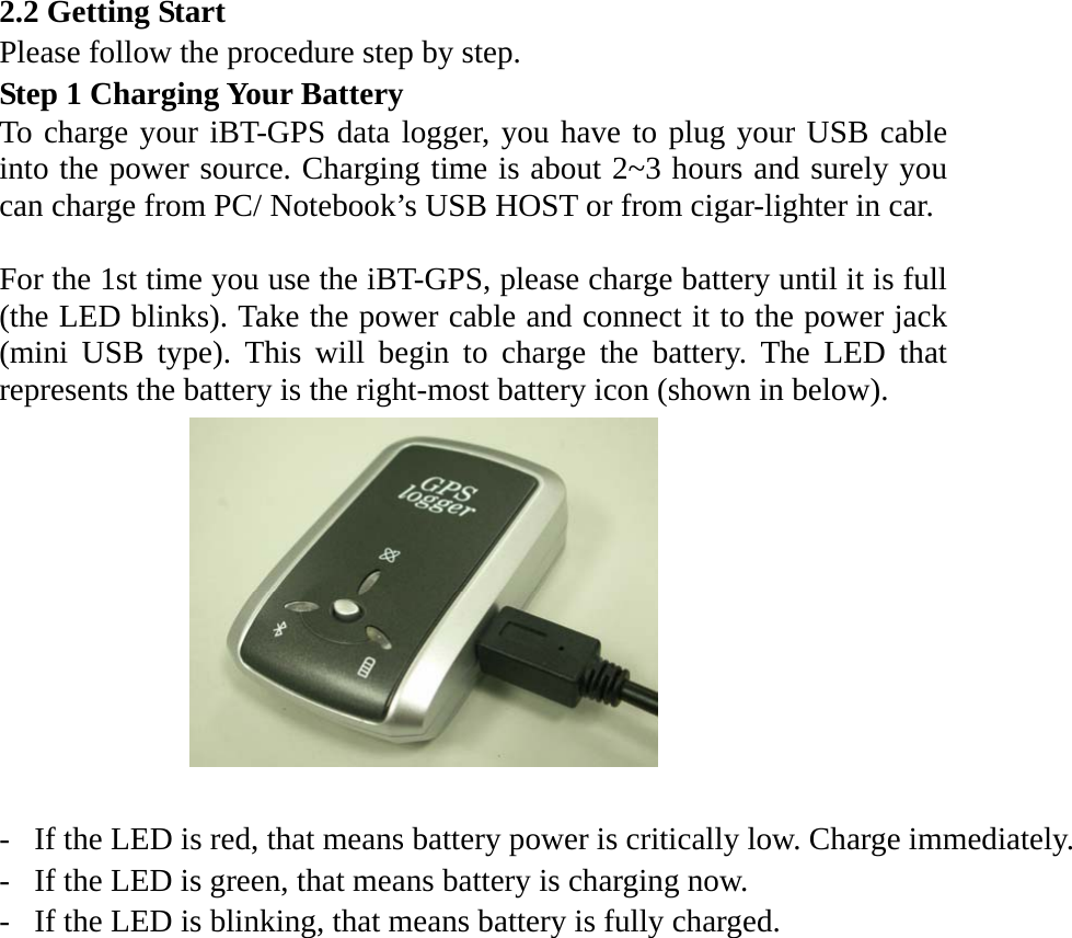 2.2 Getting Start Please follow the procedure step by step. Step 1 Charging Your Battery To charge your iBT-GPS data logger, you have to plug your USB cable into the power source. Charging time is about 2~3 hours and surely you can charge from PC/ Notebook’s USB HOST or from cigar-lighter in car.  For the 1st time you use the iBT-GPS, please charge battery until it is full (the LED blinks). Take the power cable and connect it to the power jack (mini USB type). This will begin to charge the battery. The LED that represents the battery is the right-most battery icon (shown in below).     -  If the LED is red, that means battery power is critically low. Charge immediately.-  If the LED is green, that means battery is charging now. -  If the LED is blinking, that means battery is fully charged.   