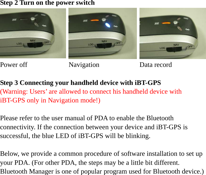 Step 2 Turn on the power switch Power off  Navigation    Data record  Step 3 Connecting your handheld device with iBT-GPS (Warning: Users’ are allowed to connect his handheld device with iBT-GPS only in Navigation mode!)  Please refer to the user manual of PDA to enable the Bluetooth connectivity. If the connection between your device and iBT-GPS is successful, the blue LED of iBT-GPS will be blinking.  Below, we provide a common procedure of software installation to set up your PDA. (For other PDA, the steps may be a little bit different. Bluetooth Manager is one of popular program used for Bluetooth device.)      