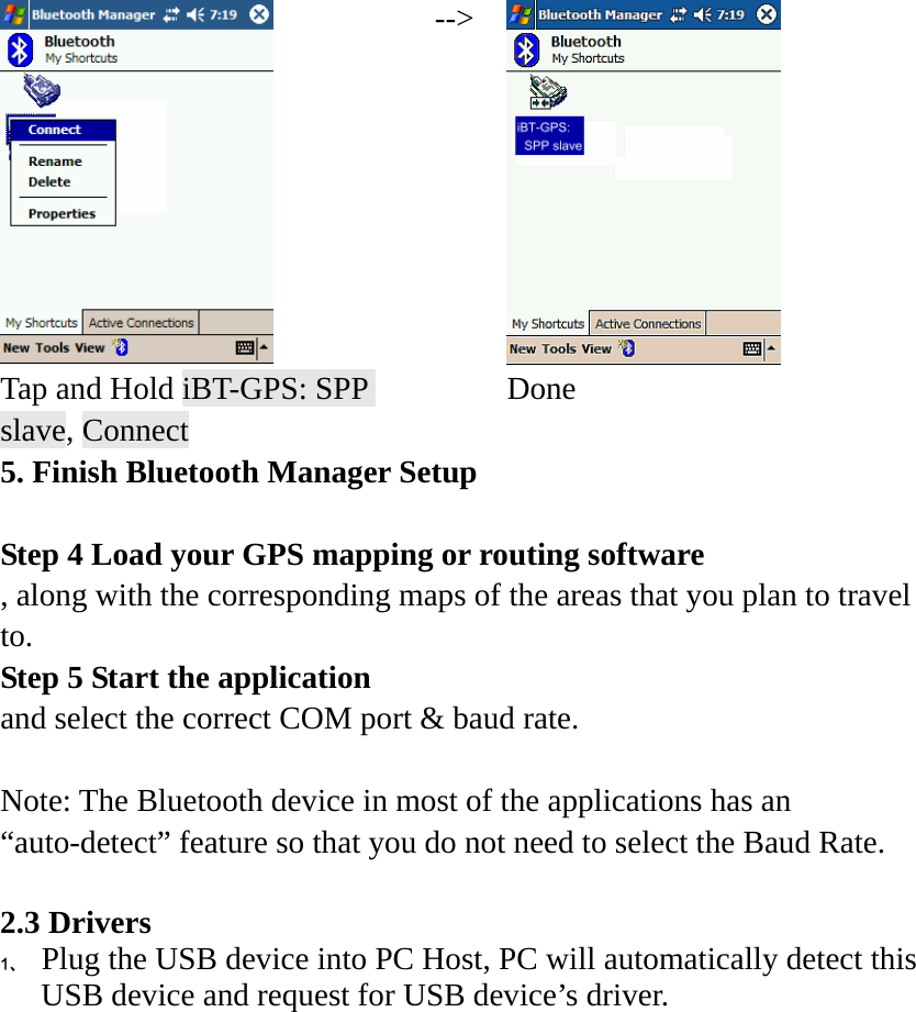  --&gt; Tap and Hold iBT-GPS: SPP slave, Connect  Done 5. Finish Bluetooth Manager Setup  Step 4 Load your GPS mapping or routing software , along with the corresponding maps of the areas that you plan to travel to. Step 5 Start the application   and select the correct COM port &amp; baud rate.  Note: The Bluetooth device in most of the applications has an “auto-detect” feature so that you do not need to select the Baud Rate.  2.3 Drivers 1、 Plug the USB device into PC Host, PC will automatically detect this USB device and request for USB device’s driver. 