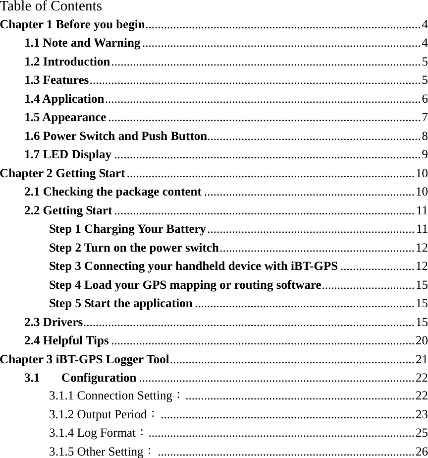 Table of Contents Chapter 1 Before you begin.........................................................................................4 1.1 Note and Warning..........................................................................................4 1.2 Introduction....................................................................................................5 1.3 Features...........................................................................................................5 1.4 Application......................................................................................................6 1.5 Appearance.....................................................................................................7 1.6 Power Switch and Push Button.....................................................................8 1.7 LED Display ...................................................................................................9 Chapter 2 Getting Start.............................................................................................10 2.1 Checking the package content ....................................................................10 2.2 Getting Start .................................................................................................11 Step 1 Charging Your Battery...................................................................11 Step 2 Turn on the power switch...............................................................12 Step 3 Connecting your handheld device with iBT-GPS ........................12 Step 4 Load your GPS mapping or routing software..............................15 Step 5 Start the application .......................................................................15 2.3 Drivers...........................................................................................................15 2.4 Helpful Tips ..................................................................................................20 Chapter 3 iBT-GPS Logger Tool...............................................................................21 3.1 Configuration .........................................................................................22 3.1.1 Connection Setting：..........................................................................22 3.1.2 Output Period：..................................................................................23 3.1.4 Log Format：......................................................................................25 3.1.5 Other Setting：...................................................................................26 