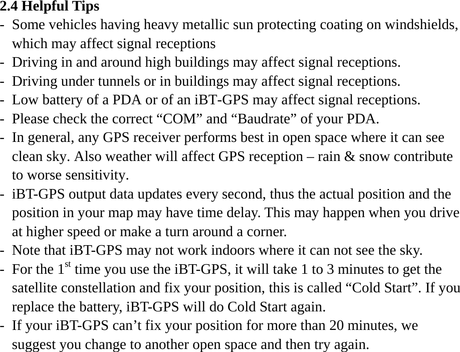 2.4 Helpful Tips -  Some vehicles having heavy metallic sun protecting coating on windshields, which may affect signal receptions -  Driving in and around high buildings may affect signal receptions. -  Driving under tunnels or in buildings may affect signal receptions. -  Low battery of a PDA or of an iBT-GPS may affect signal receptions. -  Please check the correct “COM” and “Baudrate” of your PDA. -  In general, any GPS receiver performs best in open space where it can see clean sky. Also weather will affect GPS reception – rain &amp; snow contribute to worse sensitivity. -  iBT-GPS output data updates every second, thus the actual position and the position in your map may have time delay. This may happen when you drive at higher speed or make a turn around a corner. -  Note that iBT-GPS may not work indoors where it can not see the sky. -  For the 1st time you use the iBT-GPS, it will take 1 to 3 minutes to get the satellite constellation and fix your position, this is called “Cold Start”. If you replace the battery, iBT-GPS will do Cold Start again. -  If your iBT-GPS can’t fix your position for more than 20 minutes, we suggest you change to another open space and then try again.  