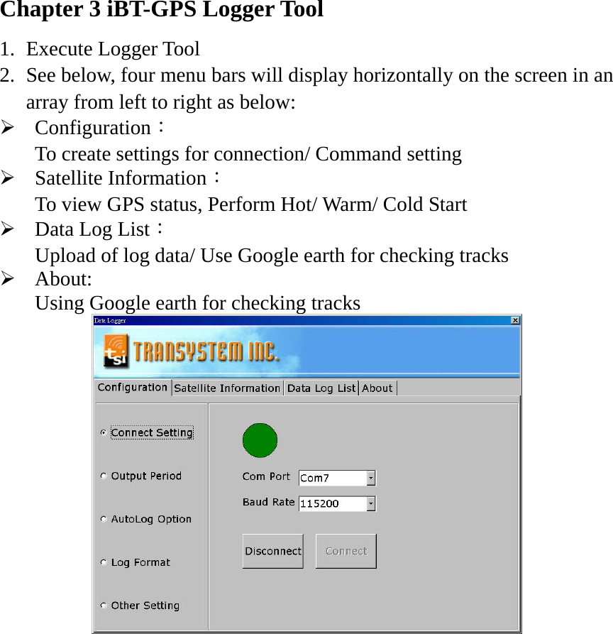 Chapter 3 iBT-GPS Logger Tool 1. Execute Logger Tool 2. See below, four menu bars will display horizontally on the screen in an array from left to right as below: ¾ Configuration： To create settings for connection/ Command setting ¾ Satellite Information： To view GPS status, Perform Hot/ Warm/ Cold Start     ¾ Data Log List： Upload of log data/ Use Google earth for checking tracks ¾ About:  Using Google earth for checking tracks    