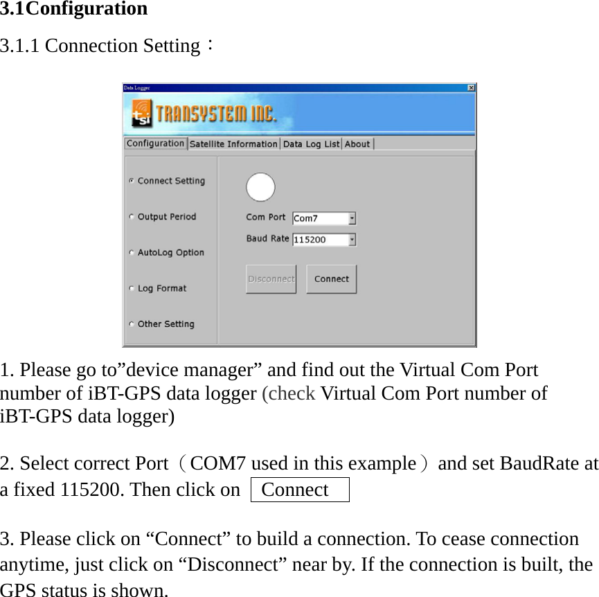 3.1 Configuration 3.1.1 Connection Setting：   1. Please go to”device manager” and find out the Virtual Com Port number of iBT-GPS data logger (check Virtual Com Port number of iBT-GPS data logger)  2. Select correct Port （COM7 used in this example）  and set BaudRate at a fixed 115200. Then click on    Connect      3. Please click on “Connect” to build a connection. To cease connection anytime, just click on “Disconnect” near by. If the connection is built, the GPS status is shown.    