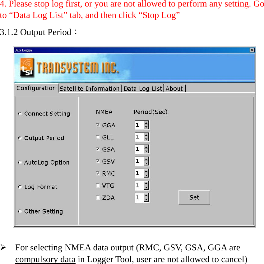 4. Please stop log first, or you are not allowed to perform any setting. Go to “Data Log List” tab, and then click “Stop Log” 3.1.2 Output Period：     ¾ For selecting NMEA data output (RMC, GSV, GSA, GGA are compulsory data in Logger Tool, user are not allowed to cancel)   