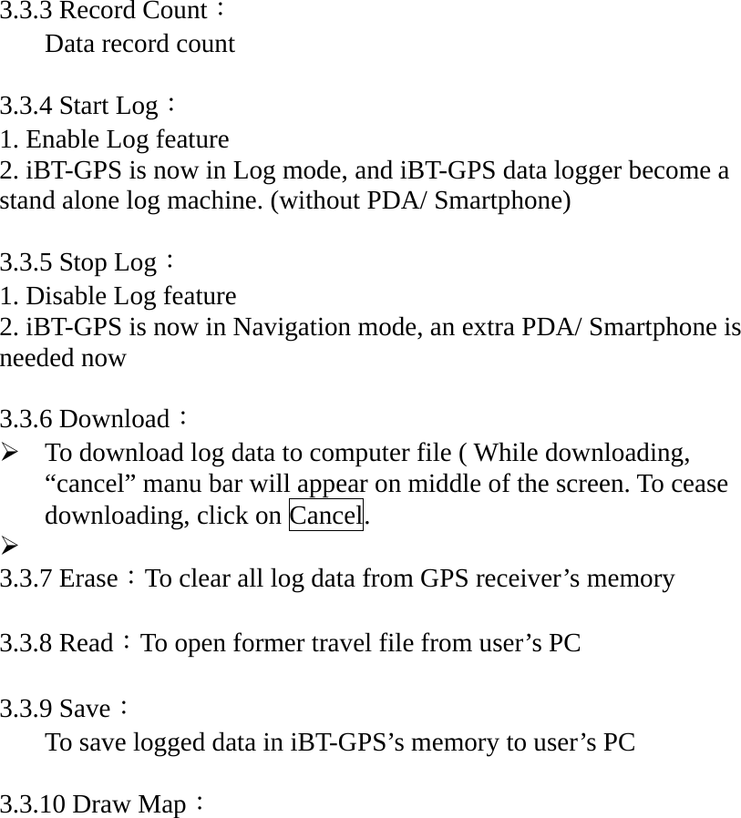 3.3.3 Record Count： Data record count  3.3.4 Start Log： 1. Enable Log feature 2. iBT-GPS is now in Log mode, and iBT-GPS data logger become a stand alone log machine. (without PDA/ Smartphone)    3.3.5 Stop Log： 1. Disable Log feature 2. iBT-GPS is now in Navigation mode, an extra PDA/ Smartphone is needed now  3.3.6 Download： ¾ To download log data to computer file ( While downloading, “cancel” manu bar will appear on middle of the screen. To cease downloading, click on Cancel. ¾  3.3.7 Erase：To clear all log data from GPS receiver’s memory  3.3.8 Read：To open former travel file from user’s PC    3.3.9 Save： To save logged data in iBT-GPS’s memory to user’s PC    3.3.10 Draw Map： 