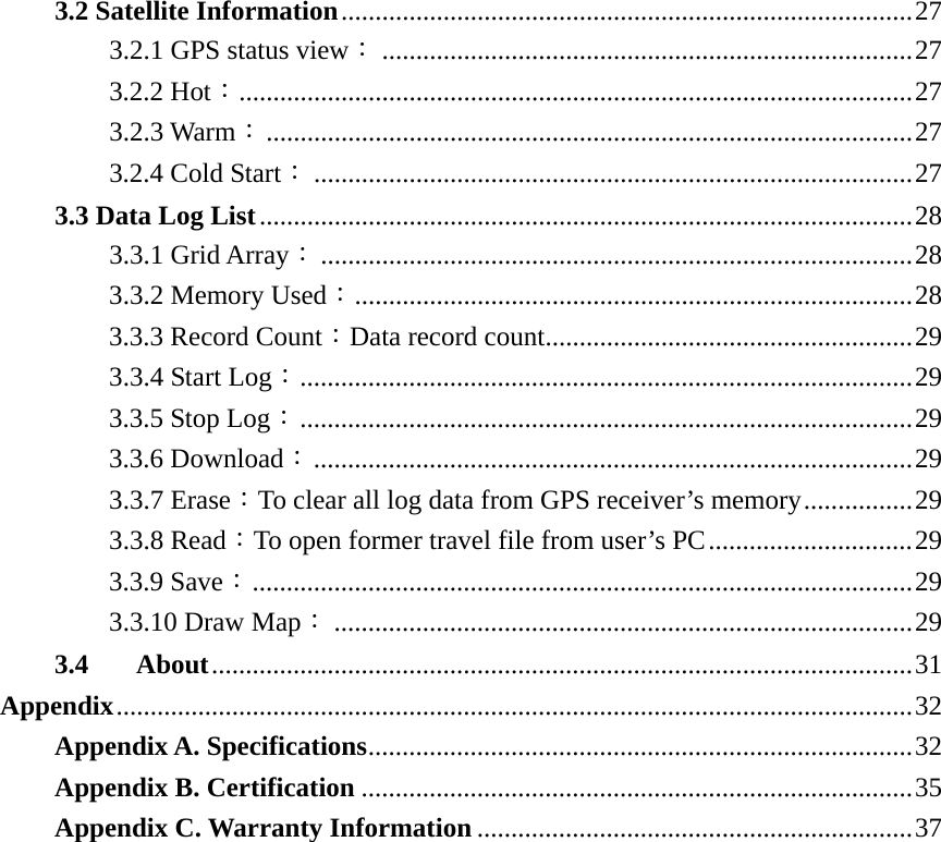 3.2 Satellite Information....................................................................................27 3.2.1 GPS status view：..............................................................................27 3.2.2 Hot：...................................................................................................27 3.2.3 Warm：...............................................................................................27 3.2.4 Cold Start：........................................................................................27 3.3 Data Log List................................................................................................28 3.3.1 Grid Array：.......................................................................................28 3.3.2 Memory Used：..................................................................................28 3.3.3 Record Count：Data record count......................................................29 3.3.4 Start Log：..........................................................................................29 3.3.5 Stop Log：..........................................................................................29 3.3.6 Download：........................................................................................29 3.3.7 Erase：To clear all log data from GPS receiver’s memory................29 3.3.8 Read：To open former travel file from user’s PC..............................29 3.3.9 Save：.................................................................................................29 3.3.10 Draw Map：.....................................................................................29 3.4 About.......................................................................................................31 Appendix.....................................................................................................................32 Appendix A. Specifications................................................................................32 Appendix B. Certification .................................................................................35 Appendix C. Warranty Information ................................................................37  