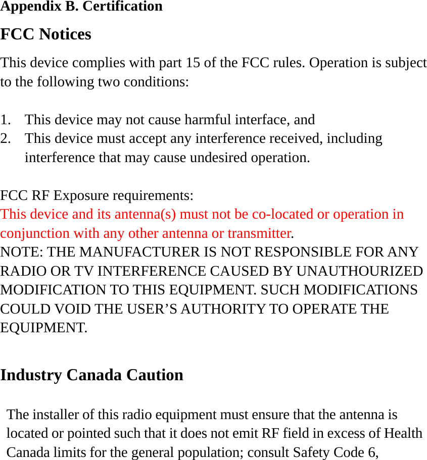 Appendix B. Certification FCC Notices This device complies with part 15 of the FCC rules. Operation is subject to the following two conditions:  1.  This device may not cause harmful interface, and 2.  This device must accept any interference received, including interference that may cause undesired operation.  FCC RF Exposure requirements: This device and its antenna(s) must not be co-located or operation in conjunction with any other antenna or transmitter. NOTE: THE MANUFACTURER IS NOT RESPONSIBLE FOR ANY RADIO OR TV INTERFERENCE CAUSED BY UNAUTHOURIZED MODIFICATION TO THIS EQUIPMENT. SUCH MODIFICATIONS COULD VOID THE USER’S AUTHORITY TO OPERATE THE EQUIPMENT.  Industry Canada Caution  The installer of this radio equipment must ensure that the antenna is located or pointed such that it does not emit RF field in excess of Health Canada limits for the general population; consult Safety Code 6, 