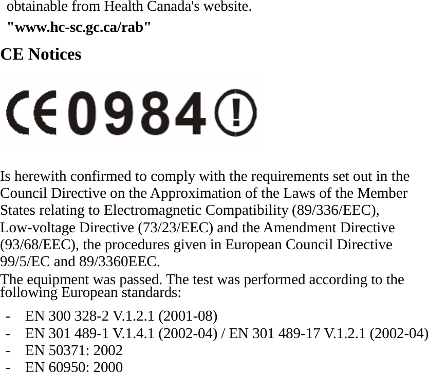 obtainable from Health Canada&apos;s website.  &quot;www.hc-sc.gc.ca/rab&quot; CE Notices   Is herewith confirmed to comply with the requirements set out in the Council Directive on the Approximation of the Laws of the Member States relating to Electromagnetic Compatibility (89/336/EEC), Low-voltage Directive (73/23/EEC) and the Amendment Directive (93/68/EEC), the procedures given in European Council Directive 99/5/EC and 89/3360EEC. The equipment was passed. The test was performed according to the following European standards:  -  EN 300 328-2 V.1.2.1 (2001-08) -  EN 301 489-1 V.1.4.1 (2002-04) / EN 301 489-17 V.1.2.1 (2002-04) -  EN 50371: 2002 -  EN 60950: 2000    