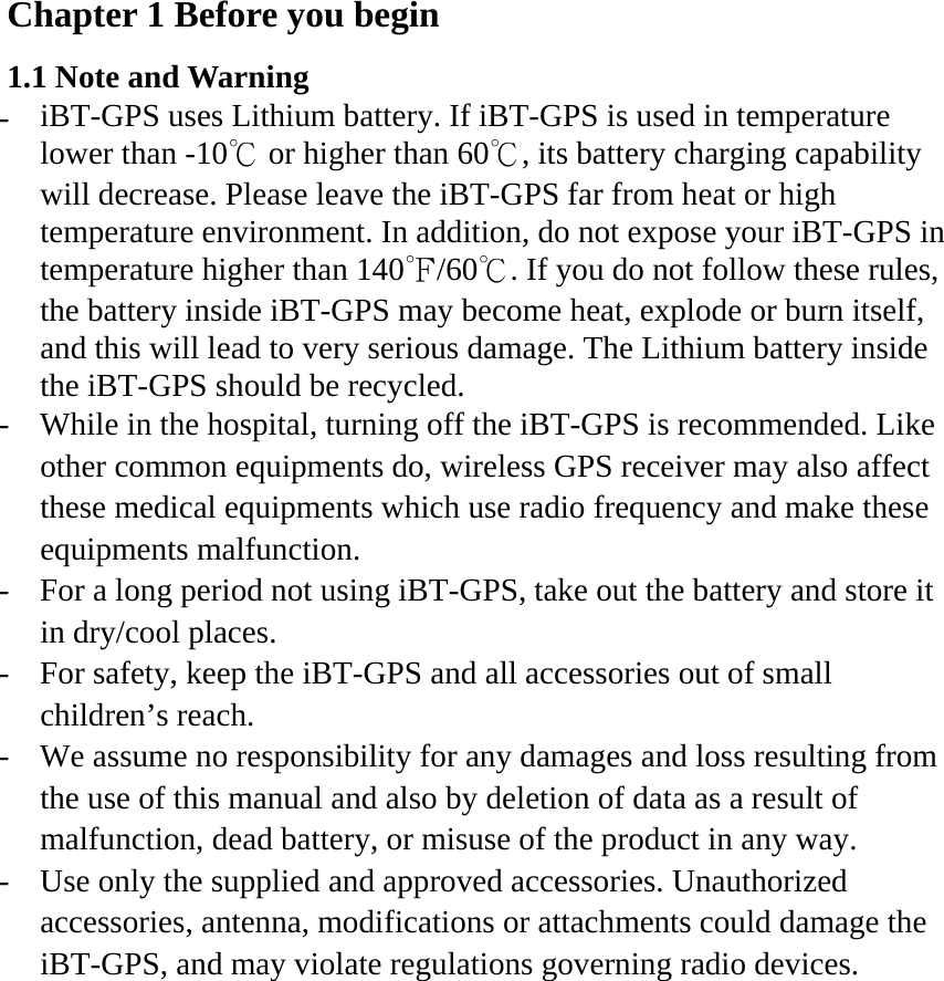 Chapter 1 Before you begin 1.1 Note and Warning -  iBT-GPS uses Lithium battery. If iBT-GPS is used in temperature lower than -10℃ or higher than 60℃, its battery charging capability will decrease. Please leave the iBT-GPS far from heat or high temperature environment. In addition, do not expose your iBT-GPS in temperature higher than 140℉/60℃. If you do not follow these rules, the battery inside iBT-GPS may become heat, explode or burn itself, and this will lead to very serious damage. The Lithium battery inside the iBT-GPS should be recycled. -  While in the hospital, turning off the iBT-GPS is recommended. Like other common equipments do, wireless GPS receiver may also affect these medical equipments which use radio frequency and make these equipments malfunction. -  For a long period not using iBT-GPS, take out the battery and store it in dry/cool places. -  For safety, keep the iBT-GPS and all accessories out of small children’s reach. -  We assume no responsibility for any damages and loss resulting from the use of this manual and also by deletion of data as a result of malfunction, dead battery, or misuse of the product in any way. -  Use only the supplied and approved accessories. Unauthorized accessories, antenna, modifications or attachments could damage the iBT-GPS, and may violate regulations governing radio devices. 