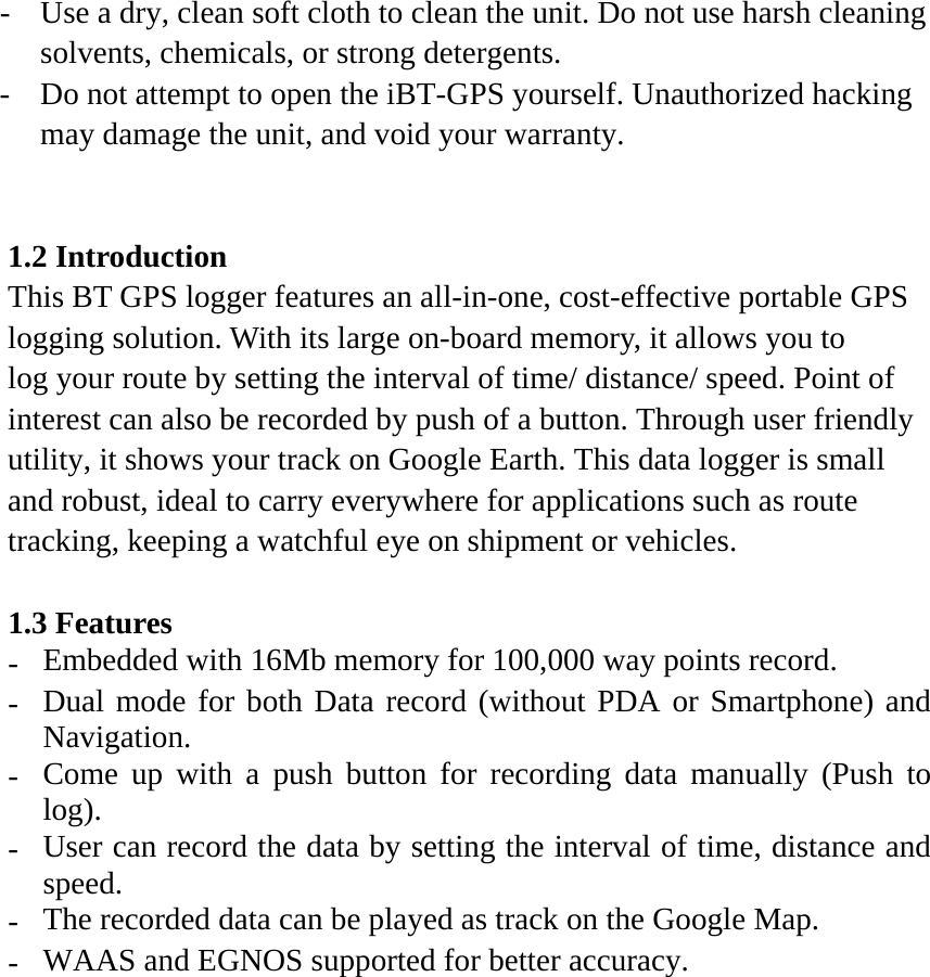 -  Use a dry, clean soft cloth to clean the unit. Do not use harsh cleaning solvents, chemicals, or strong detergents. -  Do not attempt to open the iBT-GPS yourself. Unauthorized hacking may damage the unit, and void your warranty.   1.2 Introduction This BT GPS logger features an all-in-one, cost-effective portable GPS logging solution. With its large on-board memory, it allows you to log your route by setting the interval of time/ distance/ speed. Point of interest can also be recorded by push of a button. Through user friendly utility, it shows your track on Google Earth. This data logger is small and robust, ideal to carry everywhere for applications such as route tracking, keeping a watchful eye on shipment or vehicles.  1.3 Features -  Embedded with 16Mb memory for 100,000 way points record. -  Dual mode for both Data record (without PDA or Smartphone) and Navigation. -  Come up with a push button for recording data manually (Push to log). -  User can record the data by setting the interval of time, distance and speed. -  The recorded data can be played as track on the Google Map. -  WAAS and EGNOS supported for better accuracy. 