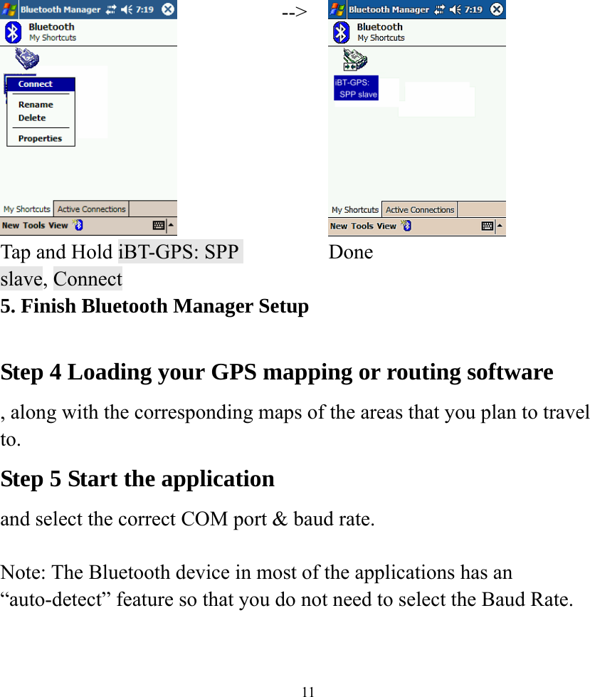    11 --&gt; Tap and Hold iBT-GPS: SPP slave, Connect  Done 5. Finish Bluetooth Manager Setup  Step 4 Loading your GPS mapping or routing software , along with the corresponding maps of the areas that you plan to travel to. Step 5 Start the application  and select the correct COM port &amp; baud rate.  Note: The Bluetooth device in most of the applications has an “auto-detect” feature so that you do not need to select the Baud Rate.  