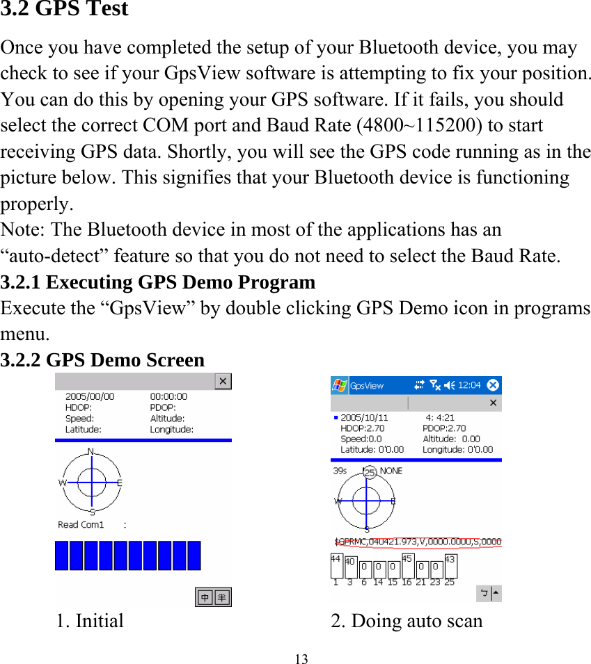    133.2 GPS Test Once you have completed the setup of your Bluetooth device, you may check to see if your GpsView software is attempting to fix your position. You can do this by opening your GPS software. If it fails, you should select the correct COM port and Baud Rate (4800~115200) to start receiving GPS data. Shortly, you will see the GPS code running as in the picture below. This signifies that your Bluetooth device is functioning properly. Note: The Bluetooth device in most of the applications has an “auto-detect” feature so that you do not need to select the Baud Rate. 3.2.1 Executing GPS Demo Program Execute the “GpsView” by double clicking GPS Demo icon in programs menu.  3.2.2 GPS Demo Screen        1. Initial    2. Doing auto scan   