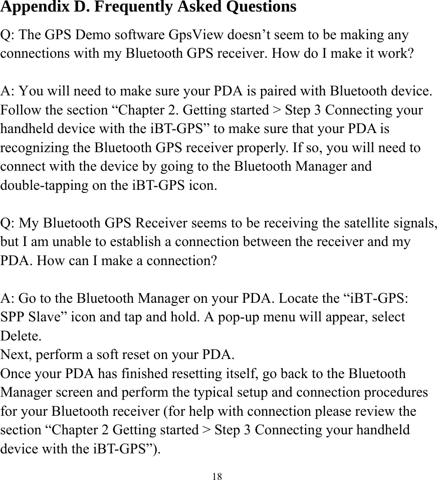  18Appendix D. Frequently Asked Questions Q: The GPS Demo software GpsView doesn’t seem to be making any connections with my Bluetooth GPS receiver. How do I make it work?  A: You will need to make sure your PDA is paired with Bluetooth device. Follow the section “Chapter 2. Getting started &gt; Step 3 Connecting your handheld device with the iBT-GPS” to make sure that your PDA is recognizing the Bluetooth GPS receiver properly. If so, you will need to connect with the device by going to the Bluetooth Manager and double-tapping on the iBT-GPS icon.  Q: My Bluetooth GPS Receiver seems to be receiving the satellite signals, but I am unable to establish a connection between the receiver and my PDA. How can I make a connection?  A: Go to the Bluetooth Manager on your PDA. Locate the “iBT-GPS: SPP Slave” icon and tap and hold. A pop-up menu will appear, select Delete. Next, perform a soft reset on your PDA. Once your PDA has finished resetting itself, go back to the Bluetooth Manager screen and perform the typical setup and connection procedures for your Bluetooth receiver (for help with connection please review the section “Chapter 2 Getting started &gt; Step 3 Connecting your handheld device with the iBT-GPS”). 