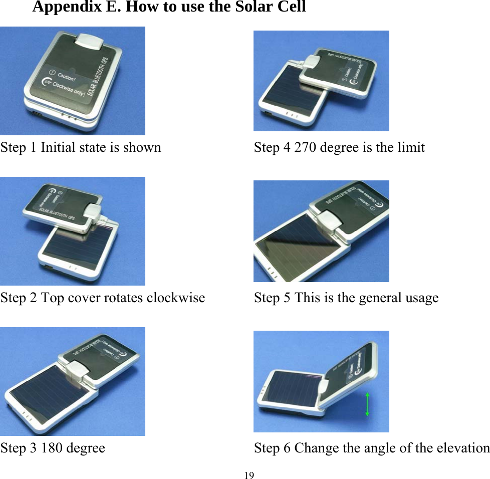   19Appendix E. How to use the Solar Cell    Step 1 Initial state is shown    Step 4 270 degree is the limit       Step 2 Top cover rotates clockwise    Step 5 This is the general usage       Step 3 180 degree    Step 6 Change the angle of the elevation   