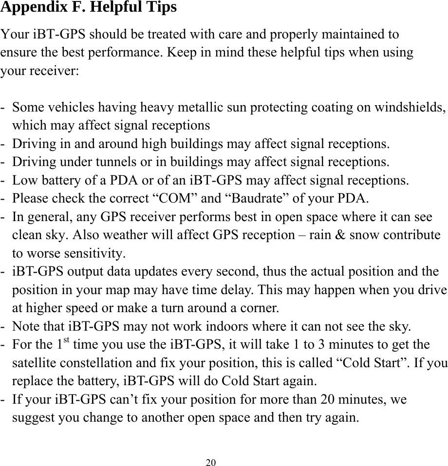  20Appendix F. Helpful Tips Your iBT-GPS should be treated with care and properly maintained to ensure the best performance. Keep in mind these helpful tips when using your receiver:  -  Some vehicles having heavy metallic sun protecting coating on windshields, which may affect signal receptions -  Driving in and around high buildings may affect signal receptions. -  Driving under tunnels or in buildings may affect signal receptions. -  Low battery of a PDA or of an iBT-GPS may affect signal receptions. -  Please check the correct “COM” and “Baudrate” of your PDA. -  In general, any GPS receiver performs best in open space where it can see clean sky. Also weather will affect GPS reception – rain &amp; snow contribute to worse sensitivity. -  iBT-GPS output data updates every second, thus the actual position and the position in your map may have time delay. This may happen when you drive at higher speed or make a turn around a corner. -  Note that iBT-GPS may not work indoors where it can not see the sky. -  For the 1st time you use the iBT-GPS, it will take 1 to 3 minutes to get the satellite constellation and fix your position, this is called “Cold Start”. If you replace the battery, iBT-GPS will do Cold Start again. -  If your iBT-GPS can’t fix your position for more than 20 minutes, we suggest you change to another open space and then try again.  