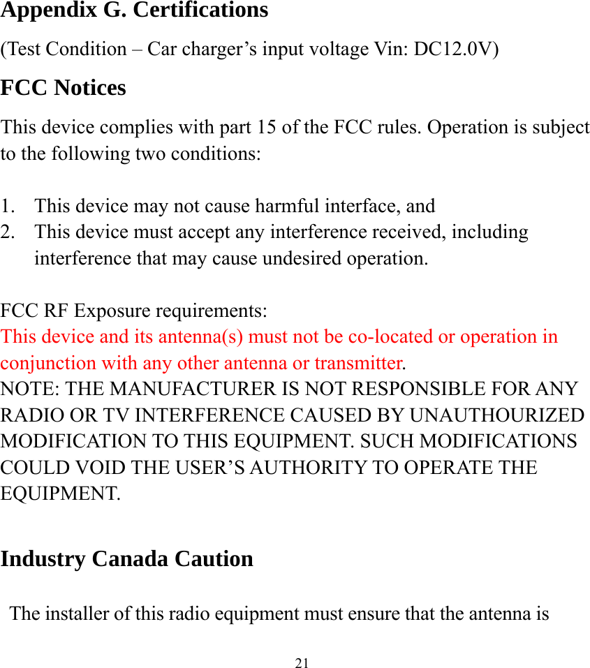    21Appendix G. Certifications (Test Condition – Car charger’s input voltage Vin: DC12.0V) FCC Notices This device complies with part 15 of the FCC rules. Operation is subject to the following two conditions:  1.  This device may not cause harmful interface, and 2.  This device must accept any interference received, including interference that may cause undesired operation.  FCC RF Exposure requirements: This device and its antenna(s) must not be co-located or operation in conjunction with any other antenna or transmitter. NOTE: THE MANUFACTURER IS NOT RESPONSIBLE FOR ANY RADIO OR TV INTERFERENCE CAUSED BY UNAUTHOURIZED MODIFICATION TO THIS EQUIPMENT. SUCH MODIFICATIONS COULD VOID THE USER’S AUTHORITY TO OPERATE THE EQUIPMENT.  Industry Canada Caution  The installer of this radio equipment must ensure that the antenna is 