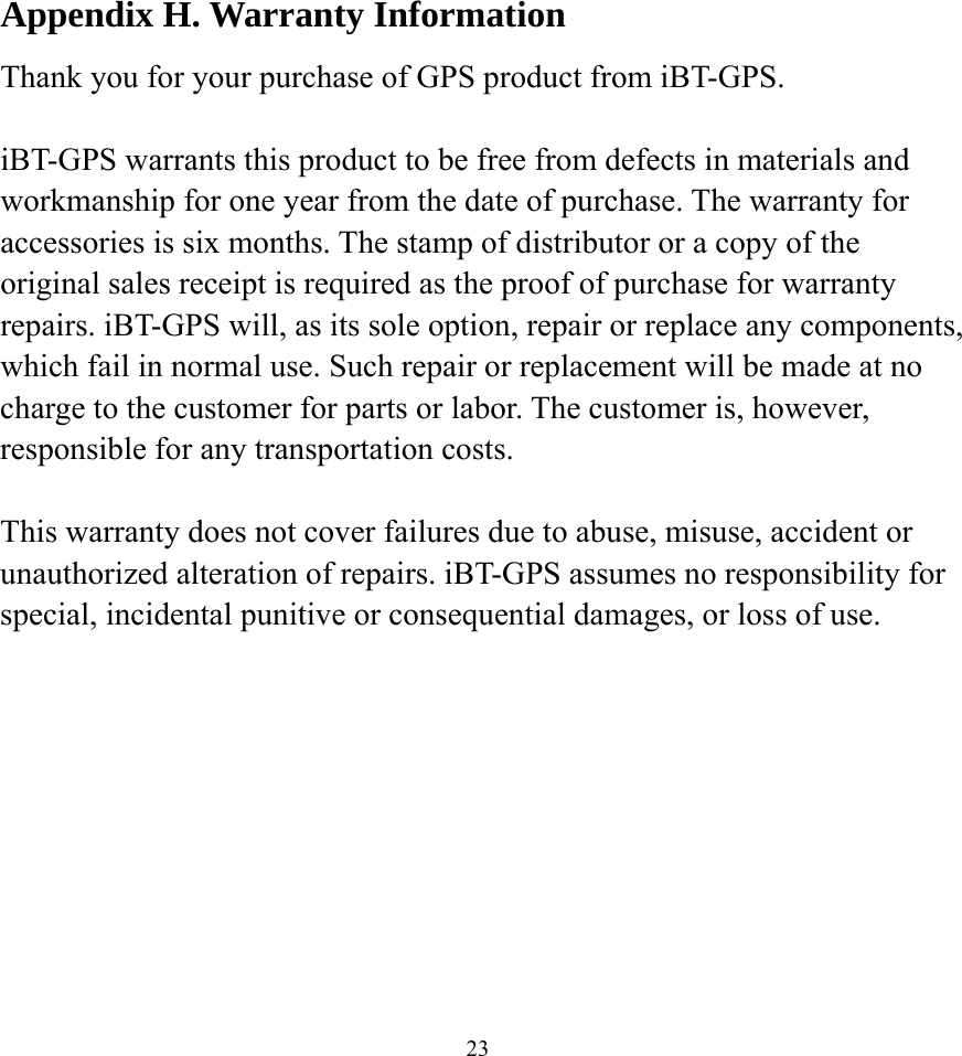    23Appendix H. Warranty Information Thank you for your purchase of GPS product from iBT-GPS.  iBT-GPS warrants this product to be free from defects in materials and workmanship for one year from the date of purchase. The warranty for accessories is six months. The stamp of distributor or a copy of the original sales receipt is required as the proof of purchase for warranty repairs. iBT-GPS will, as its sole option, repair or replace any components, which fail in normal use. Such repair or replacement will be made at no charge to the customer for parts or labor. The customer is, however, responsible for any transportation costs.  This warranty does not cover failures due to abuse, misuse, accident or unauthorized alteration of repairs. iBT-GPS assumes no responsibility for special, incidental punitive or consequential damages, or loss of use.   