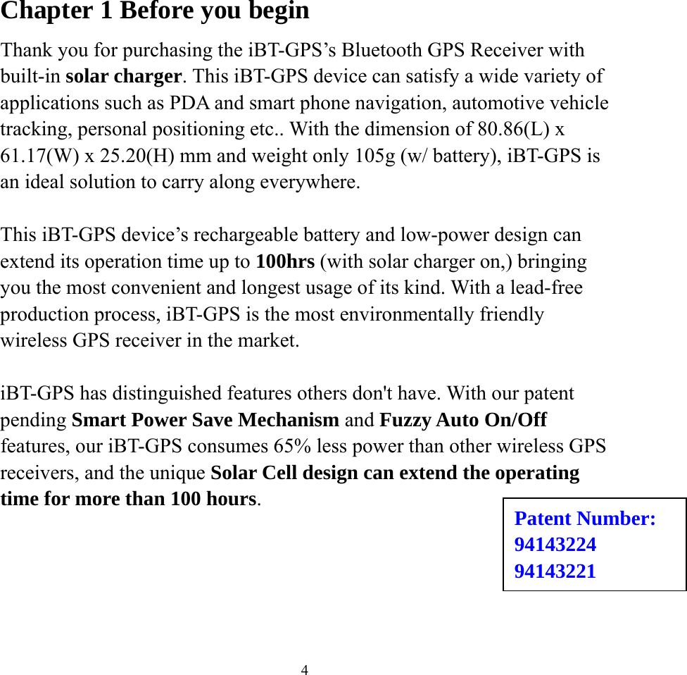  4Chapter 1 Before you begin Thank you for purchasing the iBT-GPS’s Bluetooth GPS Receiver with built-in solar charger. This iBT-GPS device can satisfy a wide variety of applications such as PDA and smart phone navigation, automotive vehicle tracking, personal positioning etc.. With the dimension of 80.86(L) x 61.17(W) x 25.20(H) mm and weight only 105g (w/ battery), iBT-GPS is an ideal solution to carry along everywhere.  This iBT-GPS device’s rechargeable battery and low-power design can extend its operation time up to 100hrs (with solar charger on,) bringing you the most convenient and longest usage of its kind. With a lead-free production process, iBT-GPS is the most environmentally friendly wireless GPS receiver in the market.  iBT-GPS has distinguished features others don&apos;t have. With our patent pending Smart Power Save Mechanism and Fuzzy Auto On/Off features, our iBT-GPS consumes 65% less power than other wireless GPS receivers, and the unique Solar Cell design can extend the operating time for more than 100 hours.   Patent Number: 94143224 94143221 